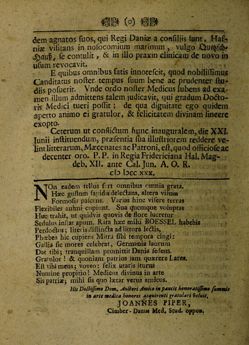 dem agnatos fuos,qui Regi Danfe a eonfiliis htnt, Haf- n\x vifitans in nofocominm marinum , vulgo £Liegfcf)* jg)Ciu£, fe contulit, & in illo praxin clinicam de novo in ufum revocavit* E quibus omnibus fatis innotefcit, quod nobililEmus Canditatus nofter, tempus fuum bene ac prudenter Ru¬ diis pofuerit. Vnde ordo nofter Medicus lubens ad exa»- inen illum admittens talem judicavit, qui gradum Dodo- ris Medici tueri poflk; de qua dignitate ego quidem aperto animo ei gratulor, & felicitatem divinam fineere exopto. Ceterum ut conflidum hunc inauguralem,die XXL Junii inftituendum, praefentia fua illuftriorem reddere ve¬ lint litterarum, Maecenates ac Patroni, eft,quod officiofe ac decenter oro, P*P. in Regia Fridericiana HaLMag- deh. XII. ante Cal.Jun. A, (X R. cb bcc xxx. NOn eadem tellus fert omnibus omnia grata. Haec guftum fapidisdeledahs, altera vifam Formofh palcens. Varias hinc vifere terras Flexibiles animi cupiunt. Sua qfuemque voluptas Huc trahit, ut quidvis quovis de flore lucretur f Sedulus infiar apum, Rata hxc tnihi BOESSEL habebis - ~ Perdodus; literis diftinda ad littora ledis, Phoebea hic cupiens Mitra libi tempora cingi; Gallia fle mores celebrat, Germania laurum Dat tibi5 tranquillam promittit Dania iedenl Gratulor ! & quoniam patrios jam quaerere Lare*. Eft tibi mens; voveo : felix utaris iturus Numine propitio 1 Medicus divinus in arte Sis patriae; mihi fis quo lxtar verus amicus. Hit Do&ijfimo Dem* Au8ori Amico in paucis honoratifltmo fummis in Arto medica honores acquirenti gratulari Coluit* : JOANNES PIPER, Cimber - Danus Med* Stud* oppoa.