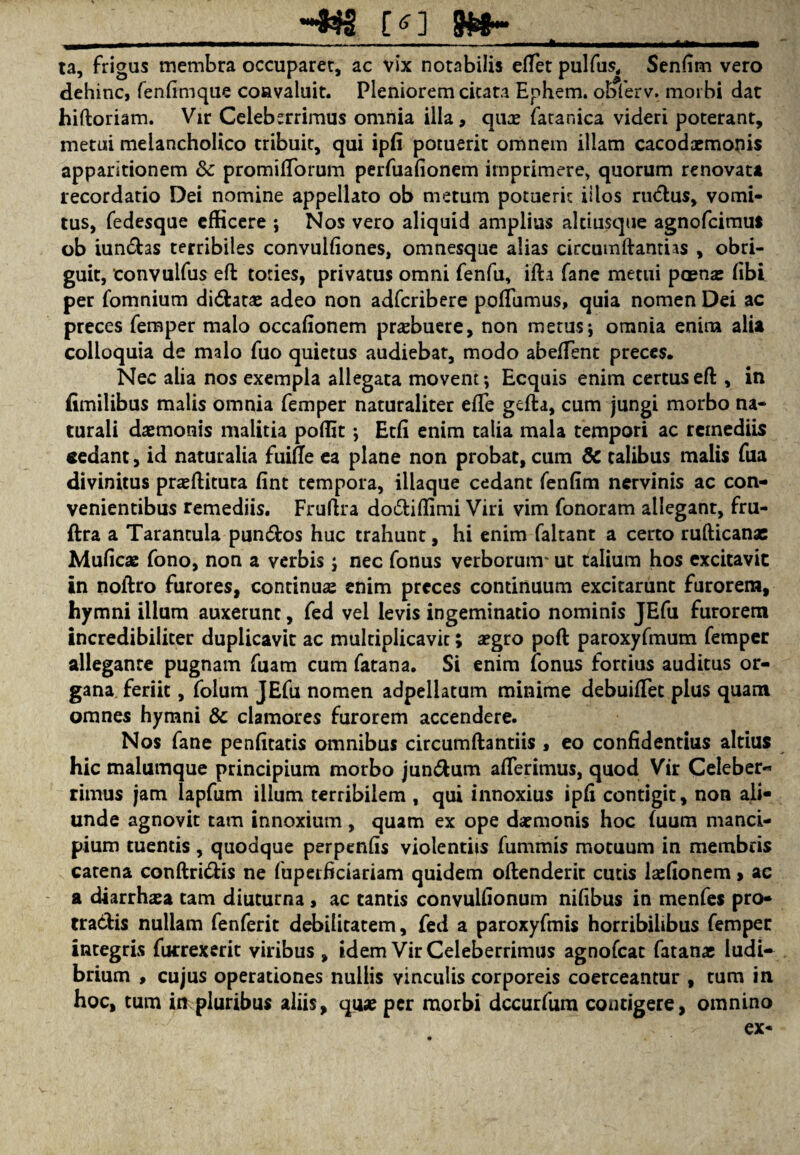 _ *•••$$§ [<>] 8#8““ _ II --- ■ ---- ■ . — ii. ■ ta, frigas membra occuparet, ac vix notabilis eflet pulfus, Senfim vero dehinc, fenfimque convaluit. Pleniorem citata Ephem. obferv. morbi dar hiftoriam. Vir Celeberrimus omnia illa, qua: fatanica videri poterant, metui melancholico tribuit, qui ipfi potuerit omnem illam cacodaemonis apparitionem dc promifiorum perfuafionem imprimere, quorum renovata recordatio Dei nomine appellato ob metum potuerit illos ruCtus, vomi¬ tus, fedesque efficere ; Nos vero aliquid amplius altiusque agnofcimut ob iunChs terribiles convulfiones, omnesque alias circumdandas , obri¬ guit, convuifus ed toties, privatus omni fenfu, ida fane metui poena: (ibi per fomnium diChta: adeo non adfcribere poffiimus, quia nomen Dei ac preces femper malo occafionem praebuere, non merus; omnia enim alia colloquia de malo fuo quietus audiebat, modo abeffent preces. Nec alia nos exempla allegata movent; Ecquis enim certus ed, in fimilibus malis omnia femper naturaliter e(Te gcda, cum jungi morbo na¬ turali daemonis malitia poffit; Et(i enim talia mala tempori ac remediis sedant, id naturalia fuifte ea plane non probat, cum & talibus malis fua divinitus praedituta fint tempora, iliaque cedant fenfim nervinis ac con¬ venientibus remediis. Frudra do&iffimi Viri vim fonoram allegant, fru- ftra a Tarantula punCtos huc trahunt, hi enim faltant a certo rufticanae Muficae fono, non a verbis ; nec fonus verborum' ut talium hos excitavit in nodro furores, continuae enim preces continuum excitarunt furorem, hymni illum auxerunt, fed vel levis ingeminatio nominis JEfu furorem incredibiliter duplicavit ac multiplicavit; aegro pod paroxyfmum femper allegante pugnam fuam cum fatana. Si enim fonus fortius auditus or¬ gana feriit, folum JEfu nomen adpellatum minime debuifTet plus quam omnes hymni & clamores furorem accendere. Nos fane penficatis omnibus circumdandis , eo confidentius altius hic malumque principium morbo jun&um aderimus, quod Vir Celeber^ rimus jam lapfum illum terribilem , qui innoxius ipfi contigit, non ali¬ unde agnovit tam innoxium , quam ex ope daemonis hoc (uum manci¬ pium tuentis, quodque perpenfis violentiis fummis motuum in membris catena condriCHs ne fuperficiariam quidem odenderit cutis laffionem > ac a cUarrhasa tam diuturna , ac tantis convulfionum nifibus in menfes pro¬ tractis nullam fenferit debilitatem, fed a paroxyfmis horribilibus femper integris fucrexerit viribus , idem Vir Celeberrimus agnofeat fatanae ludi¬ brium , cujus operationes nullis vinculis corporeis coerceantur , cum in hoc, tum in pluribus aliis, quae per morbi dccurfum contigere, omnino