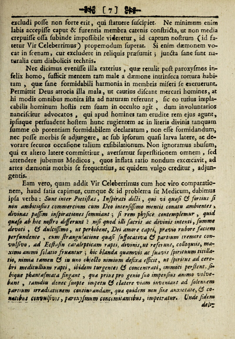 [7] 5»- ——■■ ■ *' —1 1 ——1 I' ■ ——I — ■ rnmmmm. , -..«i excludi pofle non forte erit, qui ftatuere fufeipiet. Ne minimum enim labis accepifle caput & furentia membra catenis conftri&a, ut non media crepuifle ofla fubinde impoflibile videretur, id captum noftrum (id fa¬ tetur Vir Celeberrimus) propemodum fuperae. Si enim daemonem vo¬ cat in fcenam, cur excludere in reliquis prafumit j jun&a fane funt na¬ turalia cum diabolicis technis* Nec dicimus evenifle illa exterius , quae retulit poft paroxyfmos in¬ felix homo, fufficir mentem tafn male a daemone intrinfeca tortura habi¬ tam , quae fane formidabili harmonia in membris miferi fe exeruerunt. Permittit Deus atrocia illa mala, ut cautius difeant mercari homines, ac hi modis omnibus monira ifta ad naturam referunt, fic eo tutius impla¬ cabilis hominum hoftis rem fuam in occulto agit , dum involuntarios nancifcitur advocatos , qui apud homines tam erudite rem ejus agunt, ipfisque perfuadent hoftem hunc rugientem ac in literis divinis tanquam fumme ob potentiam formidabilem declaratum, non efle formidandum, nec pofle morbis fe adjungere, ac fub ipforum quafi larva latere, ac de¬ vorare fecuros occafione talium exfibilat/onum. Non ignoramus abufum, qui ex altero latere committitur, averfamur fuperftitionem omnem , fed attendere jubemus Medicos , quos inflata ratio nondum exccecavit, ad artes daemonis morbis fe frequentius, ac quidem vulgo creditur , adjun¬ gentis. Eam vero, quam addit Vir Celeberrimus cum hoc viro comparatio¬ nem, haud latis capimus, cumque & id problema flt Medicum, dabimus ipfa verba : Sunt inter Pietifias, Infpirati ditli, qui vi quafi (3 fortius fi non ambtttcfius commercium cum Deo intenfijfimo metuis conatu ambientes % divinas paffim infpirationes fomniant \ fi rem phjfice contemplemur , quid quefo ab hoc noflro differunt } mfi quod illi fiacris ac divinis intenti, fumme devoti , & dulcijfimo, ut perbibent, Dei amore capti, pravio rubore faciem perfundente , cum flrangulatione quafi fufjocativa €3 parttum tremere con- vulfivo i ad Ecftafin catalepticam rapti, divinis, ut referunt, colloqutis, ma¬ ximo animi folatto fruantur \ hic blanda quamvis ac fu avis fpintuum titilla¬ tio, nimia tamen £3 in uno objetto nimium defixa efficit, ut fptriius ad cere¬ bri meditullium rapti, ibidem turgentes (3 concentrati, immoti perflent, fi* bique phantafmata fingant , qua prius pro genio fuo impenfius animo volve¬ bant , tamdiu donec fuepte impetu £3 elatere viam inveniant ad folem.em partium trradiatunem continuandam, qua quidem non fine anxietate, £3 co-