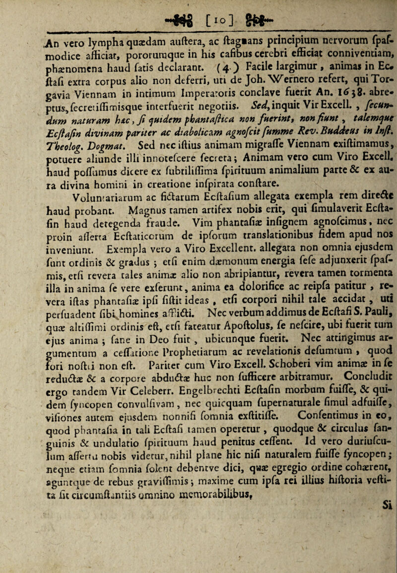 __-«8 [io] g*fr- . , ' An vero lympha qusedam auftera, ac ftag»ans principium nervorum fpaf- modice afHciar, pororumque in his cafibus cerebri efficiat conniventiam, phamomena haud fatis declarant. (4 ) Facile largimur , animas in Ec. ftafi extra corpus alio non deferri, uti de Joh. 'Wcrnero refert, quiTor- gavia Viennam in intimum Imperaroris conclave fuerit An. l6$2* abre¬ ptus, fecretiftirnisque interfuerit negotiis. Sed,inquit Vir Excell. , fecun» dum naturam h*c, fi quidem pkantaftica non fuerint, non fiunt, talemque Ecflafin divinam pariter ac diabolicam agnofcit fumme Rev.Buddeus in lnft. Theolog. Dogmat. Sed nec iftius animam migrafte Viennam exiftimamus, potuere aliunde illi innotefcere fecrera; Animam vero cum Viro Excel!, haud poflumus dicere ex fubriliffima fpirituum animalium parte & ex au- ra divina homini in creatione infpirata conftare. Voluntariarum ac fidarum Ecftafium allegata exempla rem direde haud probant. Magnus tamen artifex nobis erit, qui fimulaverit Ecfta- fin haud detegenda fraude. Vim phantafiae infignem agnofeimus, nec proin aliena Ecftaticcrum de ipforum translationibus fidem apud nos inveniunt. Exempla vero a Viro Excellent, allegata non omnia ejusdem funt ordinis & gradus ; etfi enim daemonum energia fefe adjunxerit fpafc mis, etfi revera tales animae alio non abripiantur, revera tamen tormenta illa in anima fe vere exferunt, anima ea dolorifice ac reipfa patitur , re¬ vera iftas phantafiae ipfi fiftit ideas # etfi corpori nihil tale accidat, uti perfuadent fibijiomines aftfidi. Nec verbum addimus de Ecftafi S. Pauli, quae altiffimi ordinis eft, etfi fateatur Apoftolus, fe nefeire, ubi fuerit tum ejus anima ; fane in Deo fuit , ubicunque fuerit. Nec attingimus ar¬ gumentum a cellatione Prophetiarum ac revelationis defumtum , quod fori noftti non eft. Pariter cum Viro Excell. Schoberi vim animae infe redudae & a corpore abdudae huc non fufficere arbitramur. Concludit ergo tandem Vir Celeberr. Engelbrechti Ecftafin morbum fuifte, & qui¬ dem fyncopen convulfivam, nec quicquam fupernarurale fimul adfuilfe, vifiones autem ejusdem nonnifi fomnia exftitifte. Confentimus in co, quod pbantafia in tali Ecftafi tamen operetur , quodque & circulus fan- guinis & undulatio fpirituum haud penitus ceflent. Id vero duriufcu- lum afterru nobis videtur,nihil plane hic nifi naturalem fuifte fyncopen; neque etiam fomnia folent debentve dici, quae egregio ordine cohaerenr, agunt que de rebus graviftimis, maxime cum ipfa rei illius hiftoria vefti- ta fit circumftanriis omnino memorabilibus, Si