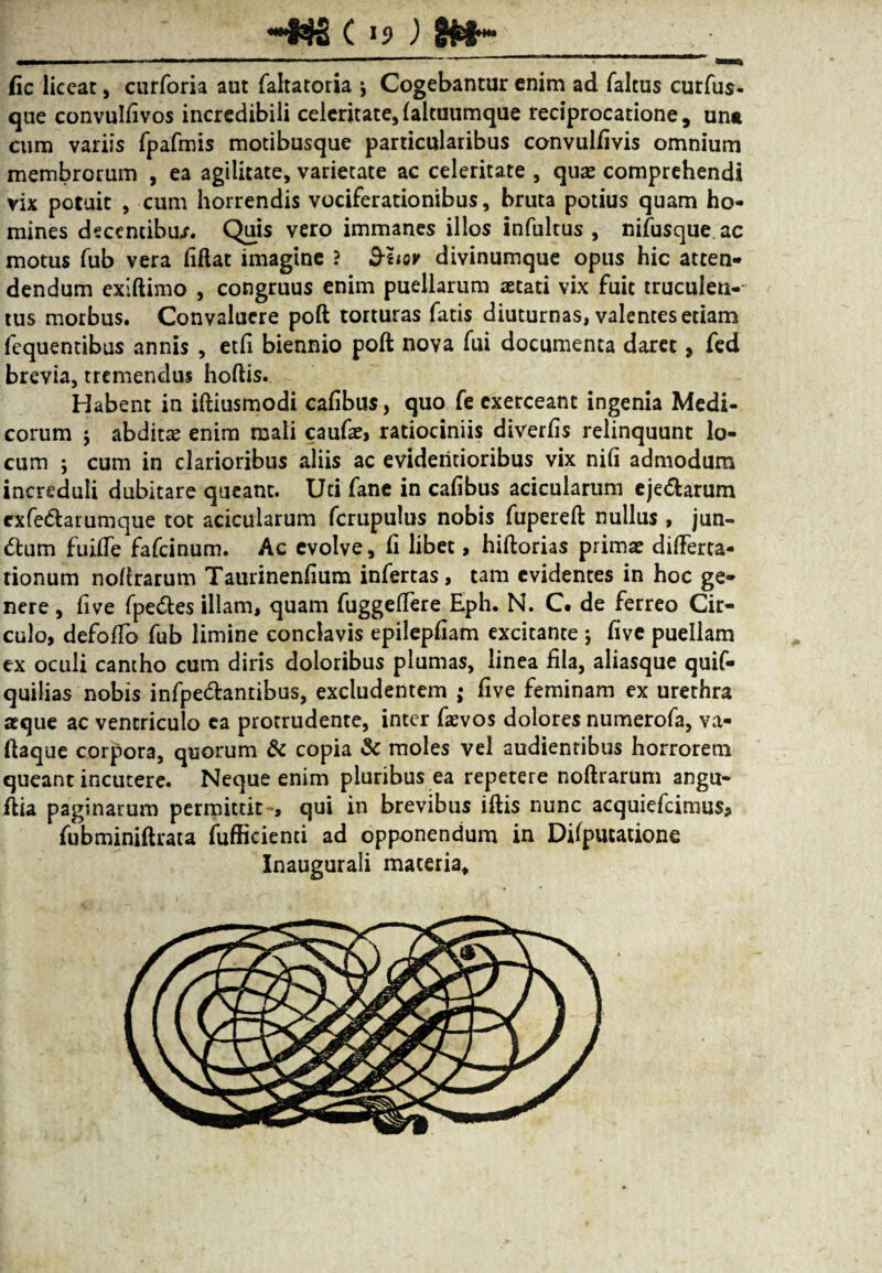 fic liceat, curforia aut fahatoria \ Cogebantur enim ad faltus curfus* que convulfivos incredibili celeritate,faltuumque reciprocatione, una cum variis fpafmis motibusque particularibus convulfivis omnium membrorum , ea agilitate, varietate ac celeritate , quae comprehendi vix potuit , cum horrendis vociferationibus, bruta potius quam ho¬ mines decentibu/. Quis vero immanes illos infultus , nifusque ac motus fub vera fiftat imagine ? &hov divinumque opus hic atten¬ dendum exiftimo , congruus enim puellarum aetati vix fuit truculen¬ tus morbus. Convaluere poft torturas fatis diuturnas, valentes etiam fequentibus annis , etfi biennio poft nova fui documenta daret, fed brevia, tremendus hoftis. Habent in iftiusmodi cafibus, quo fe exerceant ingenia Medi- eorum 5 abditae enim mali caufae, ratiociniis diverfis relinquunt lo¬ cum ; cum in clarioribus aliis ac evideritioribus vix nifi admodum increduli dubitare queant. Uti fane in cafibus acicularum eje&arum exfe&arumque tot acicularum fcrupulus nobis fupereft nullus, jun- <ftum fuiffe fafeinum. Ac evolve, fi libet, hiftorias primae differta- tionum noftrarum Taurinenfium infertas, tam evidentes in hoc ge¬ nere , five fpe&es illam, quam fuggeffere Eph. N. C# de ferreo Cir¬ culo, defoffo fub limine conclavis epilepfiam excitante ; five puellam ex oculi cantho cum diris doloribus plumas, linea fila, aliasque quif- quilias nobis infpe&antibus, excludentem ; five feminam ex urethra aeque ac ventriculo ea protrudente, inter faevos dolores numerofa, va- ftaque corpora, quorum & copia & moles vel audientibus horrorem queant incutere. Neque enim pluribus ea repetere noftrarum angu- ftia paginarum permittit , qui in brevibus iftis nunc acquiefcimus, fubminiftrata fufficienti ad opponendum in Difputatione Inaugurali maceria. t