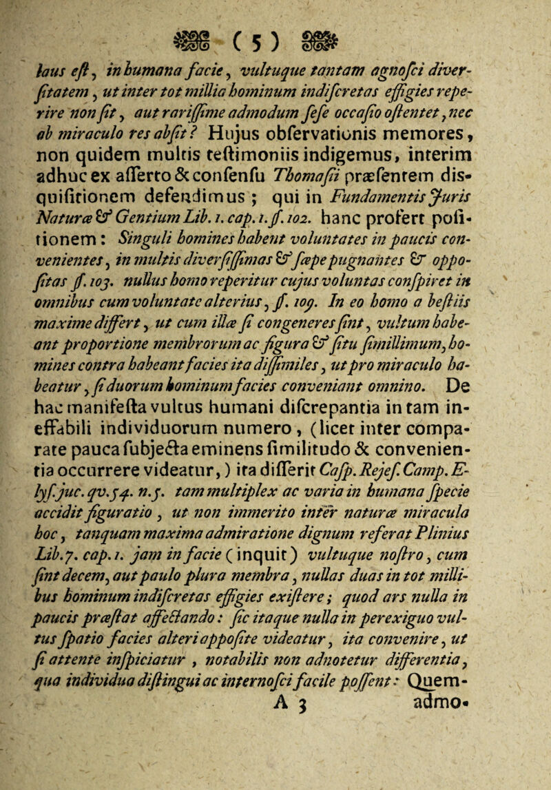 laus eft^ inhumana facie ^ vultuque tantam agnofci diver- ftatem, ut inter tot millia hominum indifcretas effigies repe- rive non fit, aut rarijfime admodum fefe occa fio oflentet, nec ah miraculo resahfit? Hujus obfervarionis memores, non quidem multis feftimoniis indigemus, interim adhuc ex aflerro&confenfu Tbomafii dis- qnifirionem defendimus ; c\m \n Fundamentis^uris Natura(f GentiumLih, i, cap,i.fi 102. hanc profert poli- t i o n e m : Singuli homines habent voluntates in paucis con¬ venientes^ in multis diverfifffimas^[apepugnantes &r oppo- fitas fi. loj. nullus homo reperitur cujus voluntas confpiret in omnibus cum voluntate alterius ^ fi, lop. In eo homo a hefliis maxime difffirt .y ut cum iUa fi congeneresfint vultum habe¬ ant proportione membrorum ac figurat fitu fimiUimumffjo- mines contra habeant facies ita difftmiles, ut pro miraculo ha¬ beatur y fi duorum hominumfacies conveniant omnino. De hac rnanifefta vultus humani diferepantia in tam in¬ effabili individuorum numero, (licet inter compa¬ rate paucafubjefta eminens fimilitudo & convenien¬ tia occurrere videatur,) ira diflerit Cafp.RejefCamp.E- lyf. juc.qv.^q. n.p. tam multiplex ac varia in humana fpecie accidit figuratio , ut non immerito inter natur ce miracula hoc, tanquam maxima admiratione dignum referat Plinius Lib.y, cap.i. jam in facie (inquit) vultuque noflro y cum fintdecemy aut paulo plura membra y nullas duas in tot milli¬ bus hominum indifcretas effigies exiflere; quod ars nulla in paucis prceflat affeSiando: fic itaque nuUain perexiguo vul¬ tus fpatio facies alterioppofite videatur y ita convenire y ut fi attente injpiciatur , notabilis non adnotetur differentia y qua individuadiflinguiacinternofeifacile ppffent- Quem- A 3 admo«