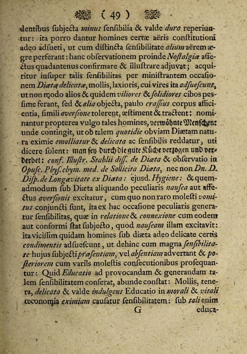 ' » dentibus fiibjefta minus fenfibilia & valde duva reperiuu* tur: ita porro dantur homines certae aeris conftitutioiu adeo adfueti, ut cum diftinfta fenfibilitate aerem ae¬ gre perferant : hanc obfervationem )^iLomAQ,Noflalgice afFe- iftus quadantenus confirmare & iiluftrare adjuvat; acqui¬ ritur infuper talis fenfibilitas per miniftrantem occafio- nem Idicetcs, delicatce^ mollis, laxioris, cui vires ita adfuefcunp.^ ut non rqodo alios & quidem viliores d^folidiores cibos pes- fime ferant, fed &^//Jobje£la, paulo craffius corpus affici¬ entia, fimili averpone tolerent, aeftiment & traftent; nomi¬ nantur propterea vulgo tales homines, Dern)6l)nte?0?enf<{yjti: unde contingit, ut ob talem quotidie obviam Diaetam natu¬ ra eximie emolliatur delicata ac fenfibijis reddatur , uti dicere folent: tnan ftM) t>iird)i>icptc^ud}Ct)etJogcn berbet: conp lUuPr, Stahlii dij. de Diata & obfervatio ia Opufc, Phyf,chym. med. de Sollicita Diata^ necnonZ)^. D. Difp. de Longaevitate ex Diceta: ejusd. Hygiene: & quem¬ admodum fub Diaeta aliquando peculiaris naufea aut afFe- ftus averponis excitatur, cum quo non raro molefti voini- tus conjunfti funt, ita ex hac occafione peculiaris genera¬ tur fenfibilitas, quae in relatiofteS^ connexione aut conformi ftatfubjefto, quod naufeam illam excitavit: ita vicilfim quidam homines fub diaeta adeo delicate cerris condimentis adfuefcunt, ut dehinc cum magna fenphilita^ te hujus fubje£1:i/r^/;//^/?;, yQlahfentiamz^w^isxznt po- Perior em cum variis moleftis confecutionibus profequan- tur: Quid Educatio ad provocandam & generandam ta¬ lem fenfibilitatem conferat, abunde conflat: Mollis, tene¬ ra, delicata & vride indulgens Educatio in morali ^ vitali ce^nonjia eximiam caufatur fenfibilitatem: fiib tali enim G educa-