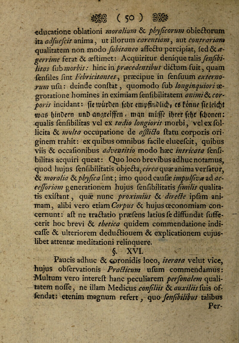 educatione oblationi moralmm & phyficorum obie£l:orum ita adfuefcit anima, ut illorum carentiam^ aut contrariam qualitatem non modo fiihitaneo afFeflu percipiat^ fed&/^- ferat 6c aeftimet: Acquiritur denique talisy^;^/®/- litas {hh morbis: hinc in pracedentihus diftum fuit, quam fenfiles fint Febricitantes^ praecipue in fenfiaum externo- rnm uhi: deinde conftat, quomodo (lib longinquiori ae¬ grotatione homines in eximiam fenfibilitatem animicor¬ poris mciAznv. jiett>uvDcn fd)r empftViMid^f ce f6nnefjeldd)t tna^ l)inDern iint) an.areijfcn / nian mufle il)rer fe()r fchoncii: .qualis (enfibilitas vel ex to^dio longioris morbi, velexfol- licita & multa occupatione de affiiSla ftatu corporis ori¬ ginem trahit: ex quibus omnibus facile elucefcit, quibus viis & occafionibus adventitia modo haec intricata fenii- bilitas acquiri queat: Quo loco brevibus adhuc notamus, quod hujus (enlibilitatis obje£la,r/>r^ quae anima verfatur, & moralia &phyfca llnt; imo quod caufe impulfiva ad ac- cejforiam generationem hujus fenfibilitatis fmilis qualita¬ tis exiftant, quae nunc proximius & direSie ipiam ani^ mam, alibi vero etiam Corpus & hujus oeconomiam con¬ cernunt : aft ne traftatio praefens latius fe diffundat ffiffe- cerit hoc brevi & tbetica quidem commendatione indi- oaffe & ulteriorem dedu£liouem & explicationem cujus- libet attentae meditationi relinquere. §. XVI. Paucis adhuc & coronidis loco, iterata velut vice, hujus obfervationis FraBicum ufiim commendamus: ‘Multum vero intereft hanc peculiarem perfonalem quali¬ tatem nofle, ne illam Medicus confliis & auxiliis C\x\s of¬ fendat: etenim magnum refert^ c^ofenfbilibus talibus Per-