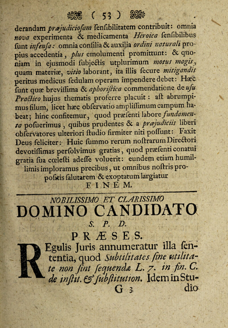 diQtz\\dLZtCipvajudkiofa len/ibilitatem contribuit: omnia ftova experimenta & medicamenta Heroica fenfibilibus £\xnt infenfa: omnia cOnlilia & auxilia naturaliora- pius accedentia, plus emolumenti promittunt: & quo¬ niam in ejusmodi fubjeais utplurimum motus magis^ quam materiae, vitio laborant, ita illis fecure mitigandis peritus medicus fedulam operam impendere debet: Haec furit quae breviffima & aphoriflica commendatione Aqu/u PraBico hujus thematis proferre placuit: aft abrumpi¬ mus filum, licet haec obfervatio amplifiimum campum ha¬ beat 5 hinc confitemur, quod praefenti laborey/^z^^c?/??^'//- ta pofiierimus , quibus prudentes & a prajudiciis liberi obfervatores ulteriori ftudio firmiter niti poffunt: Faxit Deus feliciter: Huic fummo rerum noftrarumDireftori devotiffimas perfblvimus gratias, quod praefenti conatui gratia fua ccelefti adefle voluerit: eundem etiam humil¬ limis imploramus precibus, ut omnibus noftris pro- pofitis falutarem & exoptatum largiatur F I N E M. \ ___ nobilissimo et clarissimo DOMINO CANDIDATO S. P. D. P R ^ S E S. REgulis Juris annumeratur illa len¬ tentia, quod Subtilitates fim utilita¬ te non jint feojuenda L. /. in fin. C. de infiit.e^Jubllitution, IdeminStu- G 3 dio