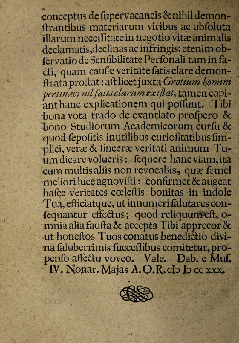 1 \ conceptus de fupervacaneis &nihil demon;- lirantibus materiarum viribus ac abfoluta illarum necelTitate in negotio vitae animalis 4eclamatis,declinas ac infringis: etenim ob- fervatio de Senfibilitate Perfonali tam in fa- di, quam caufae veritate latis clare demon- ftrata proftat: all licet juxta Grotium homini Pertinaci nil fatis clarum exiftat^ tamen capi¬ ant hanc explicationem qui polTunt. Tibi bona vota trado de exantlato prolpero & bono Studiorum Academicorum curfu & quod fepofitis inutilibus curiofitatibus fim- pllci, verae & fincerae veritati animum Tu¬ um dicare volueris: fequere hancviam,ita cum multis aliis non revocabis, quae femel meliori luce agnovifti *. confirmet & augeat hafce Veritates caleftis bonitas in indole T ua, efficiatque, ut innumerilalutares con- fequantur effedus; quod reliquurncft, o- mnia alia faufl:a& accepta T ibi apprecor & ut honellos Tuos conatus benedidio divi¬ na faiuberrimis fuccelTibus comitetur, pro- penfo affedu voveo^ Vale. Dab. e MuC IV. Nonar. Majas A.Q. R. cb b cc xxx^. 1 \ I