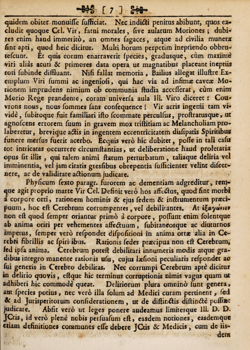 . —-—-—~—- -—i—■—— , - - ——■ — • 1 — ■» .. quidem obiter monuifte fufficiat. Nec indidli penitus abibunt, quos ex¬ cludit quoque Cei. Vir, fatui morales, five aularum Moriones j dubi¬ tes enim haud immerito, an omnes fagaces, atque ad civilia munera fint apti, quod heic dicitur. Multi horum perpetim ineptiendo obbnw tefcunr. Et quis eorum enarraverit fpecies, gradusque, cum maximi viri alias acuti & primores data opera ut magnatibus placeant ineptiis coti fubinde diffluant. Nifi fallat memoria , Bailius allegat illuftre Ex¬ emplum Viri fummi ac ingenioli, qui hac via ad infimae caveae Mo¬ rionem imprudens nimium ob communia ftudia accefTerat, cum enim Morio Rege prandente, coram univeria aula HI. Viro diceret % Cou* vrons nous r nous fommes fans confequence i Vir acris ingenii tam vi* vide, fubitoque fuit familiari ifto fcommate perculfus, proftratusque , ut agnofcens errorem fuum in gravem mox triftitiam ac Melancholiam pro- laberetur, brevique a$is in ingentem eccentricitatem disfipatis Spiritibus funere merfus fuerit acerbo. Ecquis vero hic dubitet, pofte in tali cafii tot intricatas occurrere drcumftantias, at deliberatione haud proletaria opus fit illis , qui talem animi flatum perturbatum , taliaque deliria vel imminentia, vel jam citatis gresfibus obrepentia fufficientcr velint difcer- nere, ac de validitate a&ionum judicare. Phyficum fexto paragr. furorem ac dementiam adgreditur, retq- que agit proprio martc Vir Cei. Definit vero hos affcdius, quod fint morbi a corpore orti, rationem hominis & ejus fedem & inftrumentum praeci¬ puum, hoc efl Cerebrum corrumpentes y vel debilitantes. At tfotyalvtov non eft quod femper oriantur primo i corpore, poffunt enim folentque ab anima oriri per vehementes affeduum, fubitaneosque ac diuturnos impetus, femper vero refpondet difpofitioni in anima ortse alia in Ce* rebri fibrillis ac fpiriiibtis. Rationis fedes praecipua non efl Cerebrum* fed ipfa anima. Cerebrum potefl debilitari innumeris modis atque gra¬ dibus integro manente rationis ufu , cujus Jaefioni peculiaris refpondet ao fui generis in Cerebro debilitas. Nec corrumpi Cerebrum apt£ dicitur in delirio quovis, eftque hic terminus corruptionis nimis vagus quam ut adhiberi hic commode queat. Deliriorum plura omnincr funt genera, aut fpecies potius, nec verb illa folum ad Medici curam pertinent, fed & ad Jurisperitorum confiderationem , ut de diftin&is diftin&e poffiac judicare. Abfit vero ut leges ponere audeamus limitesque lll. D. D. JCris, id vero plene nobis perfuafum eft, easdem notiones, easdemque etiam definitiones communes effe debere JCtis & Medicis , cum de iis-