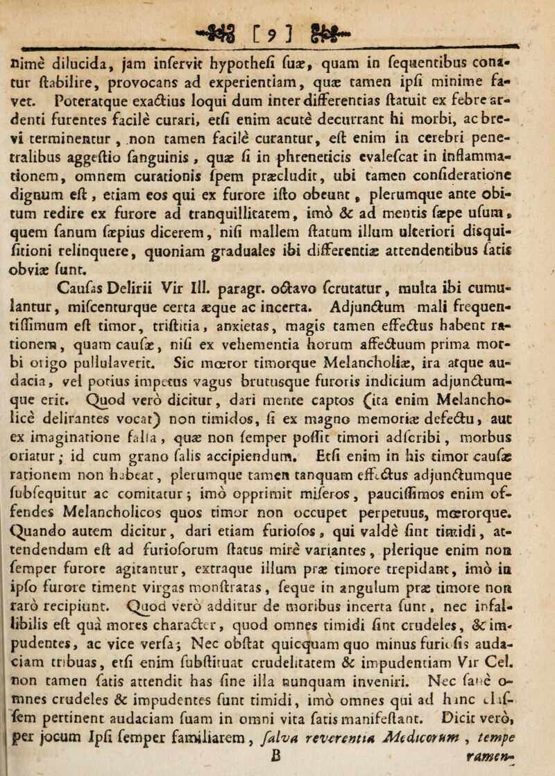 flime dilucida, jam infervit hypothefl fuse, quam in fequentibus cona* tur fhbilire, provocans ad experientiam, quas tamen ipfi minime fa¬ vet. Poteratque exa&ius loqui dum inter differentias ftatuit ex febre ar¬ denti furentes facile curari, edi enim acute decurrant hi morbi, ac bre¬ vi terminentur , non tamen facile curantur, efl enim in cerebri pene¬ tralibus aggeftio fanguinis , quae fi in phreneticis evalefcat in inflamma¬ tionem, omnem curationis fpem praecludit, ubi tamen confideratione dignum eft , etiam eos qui ex furore ifto obeunt, plerumque ante obi¬ tum redire ex furore ad tranquillitatem, imo Sc ad mentis faepe ufum» quem fanum faspius dicerem, nili mallem ftatum illum ulteriori disqui- fitioni relinquere, quoniam graduales ibi differentias attendentibus fatis obvias funt. Caufas Delirii Vir III. paragr. o&avo fcrutatur, muita ibi cumu¬ lantur, mifcenturque certa #que ac incerta. Adjun&um mali frequen- tiflimum efl timor, triftitia, anxietas, magis tamen effe&us habent ra¬ tionem , quam caufas, nifi ex vehementia horum affe&uum prima mor¬ bi origo pullulaverit* Sic moeror timorque Melancholise, ira atque au¬ dacia, vei porius impetus vagus brutusque furoris indicium adjundium- que erit. Quod vero dicitur, dari mente captos £ita enim Melancho¬ lice delirantes vocat) non timidos, fi ex magno memorire defe&u, aut ex imaginatione falfa , quas non femper poffit timori adfcribi, morbus oriatur,- id cum grano falis accipiendum. Edi enim in his dmor caufi rationem non habear, plerumque tamen tanquam efferus adjunbfumque fubfequitur ac comitatur $ imb opprimit mi/eros, pauciffimos enim of¬ fendes Melancholicos quos timor non occupet perpetuus, moerorque. Quando autem dicitur, dari etiam furiofos, qui valde fine timidi, at¬ tendendum eft ad furioforum flatus mire variantes, plerique enim noa femper furore agitantur, extraque illum prae timore trepidant, imb ia ipfo furore timent virgas monflratas, feque in angulum pras timore non raro recipiunt. Quod vero additur de moribus incerta funr, nec infal¬ libilis eft qua mores charadhr, quod omnes timidi fine crudeles, &c im¬ pudentes, ac vice verfa; Nec obflat quicquam quo minus furiefis auda¬ ciam tribuas, edi enim fubftituat crudelitatem & impudentiam Vir Cei. non tamen fatis attendit has fine illa nunquam inveniri. Nec fane o~ mnes crudeles <3c impudentes funt timidi, imb omnes qui ad hinc cl.it fem pertinent audaciam fuam in omni vita fatis manifeflant. Dicit vero, per jocum Ipfi femper familiarem, falva revtrentw Altdtcctum , tempe B ramen~