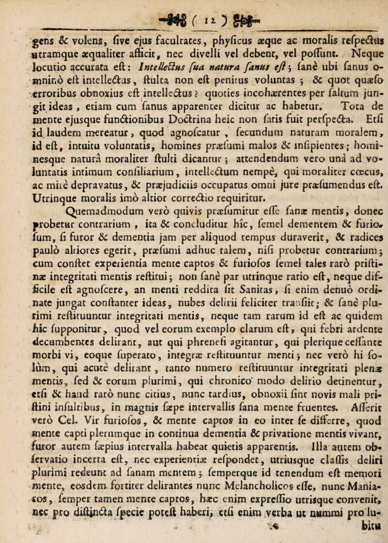 __»#$$ ( i O _ i ; \ gens ic volens, five ejus faculraces, phyficus aeque ac moralis refpetftus Htramque aequaliter afficit, nec divelli vel debenr, vel poffiint. Neque locutio accurata eft: Intdle&us fua natura [anus eft > (ane ubi fanus o- Mininb eft imelledlus, fluita non eft penitus voluntas -y &c quot quaefo erroribus obnoxius eft intellegas ? quoties incohaerentes per faltum jun¬ git ideas , etiam cum fanus apparencer dicitur ac habetur. Tota de inente ejusque fun&ionibus Dodlrina heic non fatis fuit perfpe&a. Etfi id. laudem mereatur, quod agnofcatur , fecundum naturam moralem, id eft, intuitu voluntatis, homines pradumi malos <3c mlipientes; horni* nesque natura moraliter ftulci dicantur 5 attendendum vero una ad vo¬ luntatis intimum conditarium, intelle&um nempe, qui moraliter ccecus, ac mite depravatus, &c praejudiciis occupatus omni jure pradumendus eft. Ucrinque moralis imo altior corregio requiritur. Quemadmodum vero quivis praefumitur efle fanas mentis, donec probetur contrarium , ita & concluditur hic, femel dementem &c furio* fum, fi furor dc dementia jam per aliquod tempus duraverit, & radices paulo alciores egerit, prsefumi adhuc talem, nili probetur contrarium5 cum conflet experientia mente captos dc furiofos femel tales raro prifti- nae integritati mentis refticui ; non fane par utrinque rario eft, neque dif- Jicile eft agnofcere, an menti reddita fit Sanitas, fi enim denub ordi¬ nate jungat conftanter ideas, nubes delirii feliciter tranfiit; dc fane plu¬ rimi reftituuntur integritati mentis, neque tam rarum id eft ac quidem hic fupponitur, quod vel eorum exemplo clarum eft , qui febri ardente decumbentes delirant, aut qui phrenefi agitantur, qui pleriqueceflante morbi vi, eoque fuperato, integras reftituuntur menti j nec vero hi fo~ lum, qui acute delirant, tanto numero reftituuntur integritati plens mentis, fed dc eorum plurimi, qui chronico* modo delirio detinentur, edi dc haud raro nunc citius, nunc tardms, obnoxii fine novis mali pri- Ilini infuitibtis, in magnis ftepe intervallis fana mente ftuentes. Affer it vero Cei. Vir furiofos, dc mente captos in eo inter fe differre, quod mente capti plerumque in continua demenda dc privatione mentis vivant, furor autem fkpius intervalla habeat quietis apparentis. Illa autem ob» fervado incerta eft, nec experientia refpondet, utriusque claflrs deliri plurimi redeunt ad fanam mentem $ femperque id tenendum eft meliori mente, eosdem fortiter delirantes nunc Melancholicos effe, nunc Mariia- co5, femper tamen mente captos, haec enim exprefiio utrisque convenit, nec pro diftin<fta fpecie poteft haberi, etfi enim verba ut nummi prolu- ' 5^4 b'm