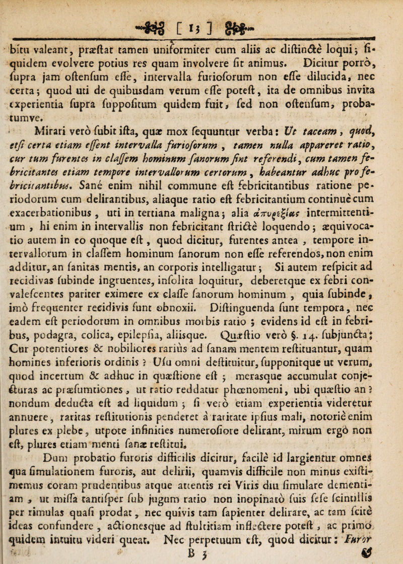 ] S$f>“ ., • ' » *. bku valeant, prasftar tamen uniformiter cum aliis ac diftin&e loqui3 fi- quidem evolvere potius res quam involvere lit animus. Dicitur porro, fupra jam oftenfum efte, intervalla furioforum non efte dilucida, nec certa; quod uti de quibusdam verum efte poteft, ita de omnibus invita experientia fupra fuppofitum quidem fuit* fed non oftenfum, proba- tumve. Mirari vero fubit ifta, quat mox fequunttir verba: Ut taceam , quod, etfi certa etiam effent intervalla furioforum , tamen nulla appareret ratio, cur tum furentes in clajfem hominum fanorum fint referendi, cum tamen fe¬ bricitantes etiam tempore intervallorum certorum, habeantur adhuc pro fe- bricu antibus, Sane enim nihil commune eft febricitantibus ratione pe¬ riodorum cum delirantibus, aliaque ratio eft febricitantium continue cum exacerbationibus , uti in tertiana maligna 5 alia ctTrvgztya; intermittenti¬ um , hi enim in intervallis non febricitant ftri&e loquendo; asquivoca- tio autem in eo quoque eft , quod dicitur, furentes antea , tempore in¬ tervallorum in cladem hominum fanorum non efte referendos, non enim additur, an fanitas mentis, an corporis intelligatur; Si autem refpicit ad recidivas fubinde ingruentes, infolita loquitur, deberetque ex febri eon- valefcentes pariter eximere ex clafte fanorum hominum , quia fubinde, imb frequenter recidivis funt obnoxii. Diftinguenda funt tempora, nec eadem eft periodorum in omnibus morbis ratio j evidens id eft in febri¬ bus, podagra, colica, epilepfia, aliisque. Qmrftio vero §. 14. fubjun&a j Cur porentiores & nobiliores rarius ad fanam mentem reftituantur, quam homines inferioris ordinis ? Ufu omni deftirukur, fupponitque ut verum, quod incertum & adhuc in quasftione eft j merasque accumulat conje- £uras ac praefumtiones , ut ratio reddatur phaenomeni, ubi qureftio an } nondum dedutfta eft ad liquidum j fi vero edam experientia videretur annuere, raritas reftitudonis penderet a raritate ipfius mali, notorieenim plures ex plebe, utpote infinities numerofiore delirant, mirum ergo non eft, plures etiam menti fanac reditui. Dum probatio furoris difficilis dicirur, facile id largientur omne3 qua fimulationem furoris, aut delirii, quamvis difficile non minus exifti- memus coram prudentibus atque attentis rei Viris diu fimulare dementi¬ am , ut mifla tanti (per fub jugum ratio non inopinato fuis fefe fcintiil is per rimulas quafi prodat, nec quivis tam fapienter delirare, ac tam fcite ideas confundere , adbionesque ad ftultidam inffidbere poteft , ac primo, quidem intuitu videri queat. Nec perpetuum eft, quod dicitur: Furor