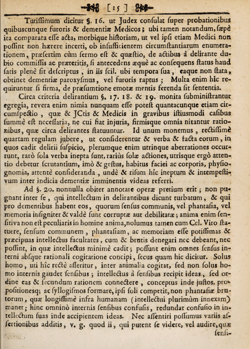 MMfc __■ [15 ] Tutiflimum dicitur §. 16. ut Judex confulat fuper probationibus quibuscunque furoris Sc dementiae Medicos; ubi tamen notandum, faep^ ita comparata efTe ada> morbique hifloriam, ut vel ipfi etiam Redici non poflint non haerere incerti, ob infuflicientem circumftantiarum enumera¬ tionem , prasfertim cum fermo eft Sc quaeftio, de a&ibur i delirante du¬ bio commiflis ac praetexitis, fi antecedens aeque ac confequens ftatus haud fatis plene fit deferiptus , in iis fcil. ubi tempora fua, eaque non ftata, obtinet dementiae paroxyfmus, vel furoris raptus ; Multa enim hic re¬ quiruntur fi firma, de praefumtione emotae mentis ferenda fit fententia. Circa criteria delirandum §. 17. 18. Sc 19. monita fubminiftrantur egregia, revera enim nimia nunquam efTe poteft quantacunque etiam cir- cumfpe&io , quae Sc JCds Sc Medicis in gravibus iftiusmodi cafibus fumme eft neceflaria, ne cui fiat injuria, firmisque omnia nitantur ratio¬ nibus, quae circa delirantes ftatuuntur. Id unum monemus , rediflim£ quartam regulam jubere , ut confiderentur Sc verba Sc fa&a eorum , in quos cadit delirii fufpicio, plerumque enim utrinque aberrationes occur¬ runt, raro fola verba inepta funt, rarius folae a&iones, utrisque ergo atten¬ tio debetur fermantium, imo &geftus, habitus faciei ac corporis, phyfio** gnomia, attente confideranda , unde Sc rifum hic ineptum Sc incempefti- vum inter indicia dementias imminentis videas referri. Ad §. 20. nonnulla obiter annotate operas pretium erit; non pti* gnant inter fe , qui intellectum in delirantibus dicunt turbatum, Sc qui pro dementibus habent eos, quorum fenfus communis, vel phantafia, vel memoria infigniter Sc valde fune corruptas aut debilitatas ; anima enim fen- fitiva non eft peculiaris in homine anima,nolumus tamen cum Ceh Viro fta- tUere, fenfum communem , phantafiam, ac memoriam effe potiflimas Sc praecipuas intelle&us facultates , cum Sc brutis denegari nec debeant, nec poflint, in quas intelle&us minime cadit \ poflunt enim omnes fenfus inr terni abfque rationali cogitatione concipi, fecus quam hic dicitur. Solus homo, uti hic rede afleritur, inter animalia cogitat, fed non folus ho¬ mo internis gaudet fenfibus } intelleclus a fenfibus recipit ideas., fed or¬ dine eas Sc fecundum rationem connedere , conceptus inde juftos, pro*» pofitionesq; ac fyllogifmos formare, ipfi foli competir,non phantafias bru¬ torum, quas longiflime infra humanam (intelledui plurimum innexam) manet; hinc omnino internis fenfibus confufis, redundat confufio in in- telledum fuas inde accipientem ideas. Nec affentiri pofTumus variis af-