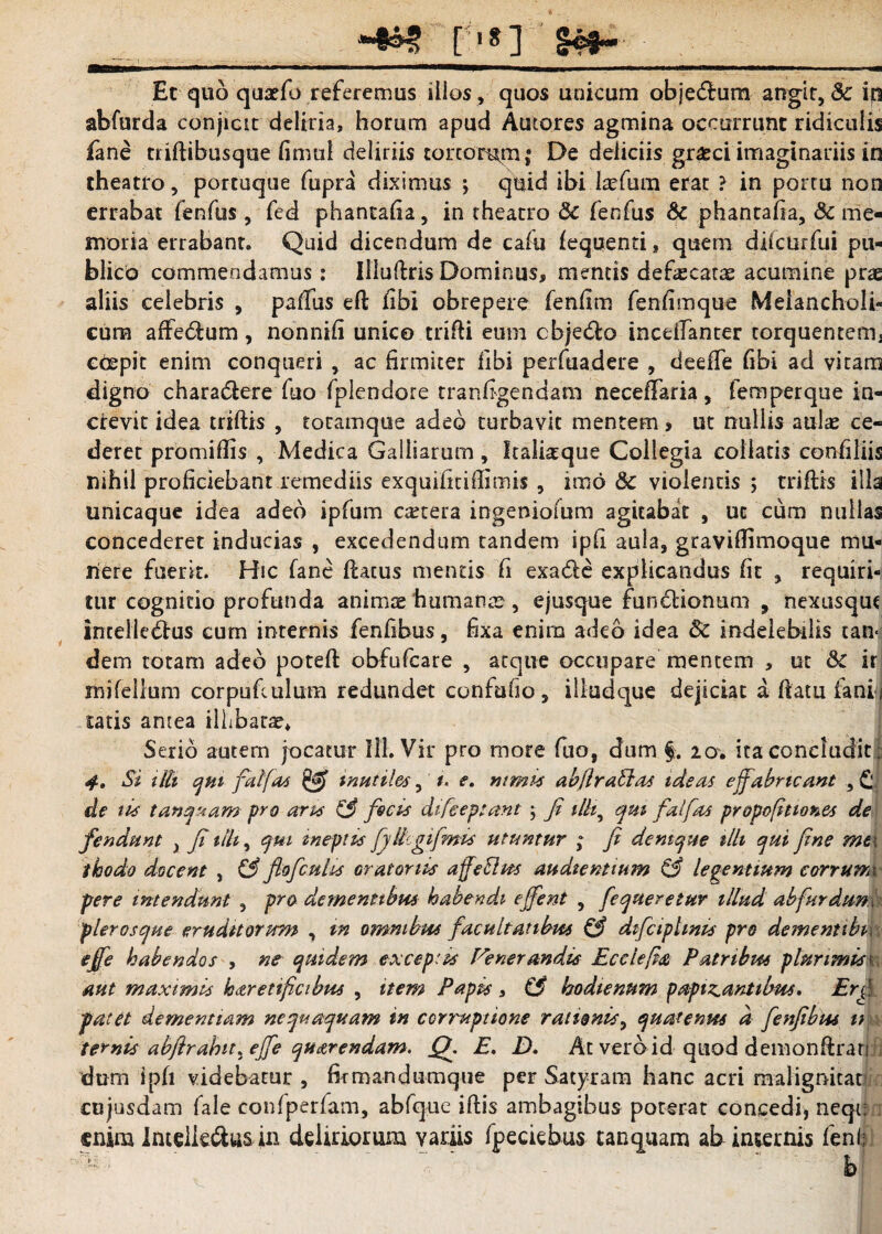 [ .8] §c#~ Et quo quaefo referemus illos , quos unicum objeClum angit, & iq abfurda conjicit deliria, horum apud Amores agmina occurrunt ridiculis Eme triftibusque limul deliriis tonorum; De deliciis grasci imaginariis in theatro, portuque fupra diximus \ quid ibi kefum erat ? in portu non errabat fenfus, fed phanrafia, in theatro 5c fenfus & phantaha, & me¬ moria errabant. Quid dicendum de cafu fequenti, quem difcurfui pu¬ blico commendamus: Illuftris Dominus, mentis defecarae acumine prae aliis celebris , paffus eft libi obrepere fenfim fenfimque Melancholi¬ cum affeCtum , nonnifi unico trifti eum cbjeCto incdfanter torquentem^ coepit enim conqueri , ac firmiter libi perfuadere , deeffe fibi ad vitam digno chara&ere fuo fplendore rranfigendam neceffaria, femperque in¬ crevit idea triftis , totamque adeo turbavit mentem, ut nullis aulae ce¬ deret promiflis , Medica Galliarum, Icalisque Collegia collaris confiliis nihil proficiebant remediis exquifitiffimis, imo 8c violentis ; triftis illa unicaque idea adeo ipfum cetera ingeniolum agitabat , ut cum nullas concederet inducias , excedendum tandem ipfi aula, gravifiimoque mu¬ nere fuerit. Hic fane flatus mentis fi exa&e explicandus fit , requiri¬ tur cognitio profunda animae humanae, ejusque functionum , nexusqut intelleCtus cum internis fenfibus, fixa enim adeo idea Sc indelebilis can« dem totam adeo poteft obfufcare , atque occupare mentem , ut & ir mifellum corpuftulum redundet confufio, illudque dejiciat a flatu faniij catis antea illibatae* Serio autem jocatur 111. Vir pro more fuo, dum §. 2a. ita concludit; 4, Si ilii qm falfas & mutiles, *« e. ntmis abflraUas ideas e {fabricant , £v de tis tunquam pro aras 13 facis difeeptant ; fi ilh^ qui fal fas propofitiones de fendunt } fi tlh, qui ineptis faUcgifmis utuntur ; fi dent que tlh qui fine mt\ thodo docent , & fio ficulis oratoriis affeSlus audientium & legentium corrurrk per e intendunt , pro dementibus habendi e fient , fequeretur illud ab fur dum pier os que erudttorum , m omnibus facultatibus & difciplmts pro deme nubi efie habendos , ne quidem exceptas Fenerandis Ecclefa Patribus plurimis 1 aut maximis karetificibus , item Papis » & hodtenum p opimantibus. Er fi. patet dementiam nequaquam in corruptione rationis, quatenus a fenfibus u ternis abftrabit^efie quarendam, Q, E. D. At verbid quod demonftrau dum ipfi videbatur , firmandumque per Satyram hanc acri malignitati cujusdam fale confperfam, abfque iftis ambagibus poterat concedi, neqi; enim IntelkClus in deliriorum variis fpeciebus tanquam ab insernis feni: ^ - * b