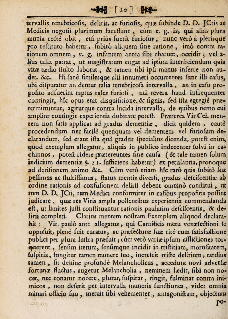 __-«g [10] gfrf~_ «ervallis tenebricofis, deliris, ac furiofis, quae fubinde D. D. JCtis aC Medicis negotii plurimum facelTunt , cum e. g. is, qui alias plura munia re<fte obit, etfi prius fuerit furiofus , nunc vero a plerisqtie pro reftituto habetur, fubito aliquem fine ratione , imo contra ra¬ tionem omnem , v. g. infantem antea (ibi charum, occidit ; vel a- iius talia patrat , ut magiftramm cogat ad ipfum interficiendum quia vitae taedio ftulto laborat, Sc tamen fibi ipfi manus inferre non au- det. &c. Hi fane fimilesque alii innumeri occurrentes funt illi cafus, ubi difputatur an dentur talia tenebricofa intervalla , an in cafu pro- pofito adfuerint raptus tales furiofi , uti revera haud infrequenter contingir, hic opus erat disquifitione, 8c fignis, fed ifta egregie prae¬ termittuntur, agiturque contra lucida intervalla, de quibus nemo cui amplior contingit experientia dubitare poteft. Praeterea Vir CeL men¬ tem non fatis applicat ad gradus dementiae , dicit quidem , caute procedendum nec facile quenquam vel dementem vel fur io fu m de¬ clarandum, fed erant ifta qua gradus fpecialius dicenda, poteft enim, quod exemplum allegatur, aliquis in publico indecenter folvi in ca¬ chinnos , poteft ridere praetereuntes fine caufa (& tale tamen folum indicium dementiae §.21. fufficiens habetur} ex petulantia, pronoque ad derifionem animo &e. Cum vero etiam hic raro quis fubito fiat peffimus ac ftultiftimus, ftatus mentis diverfi, gradus defcifcenriae ab ordine rationis ad confufionem delirii debent omnino conftitui, ut tum D. D. JCti, tum Medici conformiter in cafibus propofitis poftint judicare , quae res Viris ampla pollentibus experientia commendanda eft, ut limites jufti conftituantur rationis paulatim defcifcentis, &c de¬ lirii completi. Clarius mentem noftram Exemplum aliquod declara¬ bit : Vir paulo ante allegatus , qui Carnificis metu venxfe&ioni fe oppofuit, plene fuit curatus, ac praefe&urae Aiae rite cum fatisfa&iorie publici per plura luftra praefuit; cum vero variae ipfum aftli&iones tor¬ querent , fenfim iterum, fenfimque incidit in triftidam, morofitatem, fufpiria, fungitur tamen munere fuo, increfcit trifte delirium, tardius tamen , fit dehinc profunde Melancholicus , accedunt novi adverfae fortunae fiu&us, augetur Melancholia , neminem laedit, fibi non no¬ cet, nec conatur nocere, plorat, fufpirat, ringit, fulminat contra ini¬ micos , non deferit per intervalla muneris fun&iones , videt omnia minari officio fuo , metuit fibi vehementer , antagoniftam, obje&um 'S;.-yr ’ po-