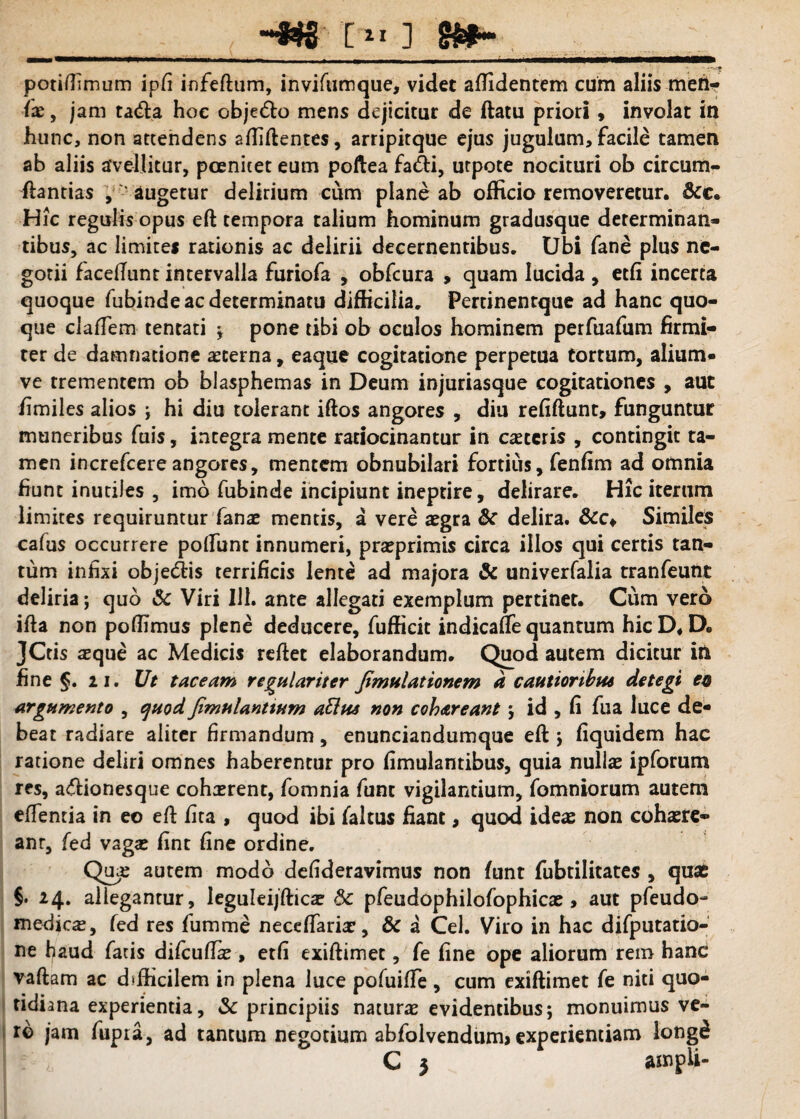 . potidimum ipfi infedum, inviftimque, videt allidentem cum aliis men- (x, jam ta<fla hoc obje<5lo mens dejicitur de flatu priori , involat in hunc, non attendens adidentes, arripitque ejus jugulum,facile tamen ab aliis avellitur, pcenitet eum poftea fa&i, utpote nocituri ob circum¬ flandas , augetur delirium cum plane ab officio removeretur. &c* Hic regulis opus efl tempora talium hominum gradusque determinan¬ tibus, ac limites rationis ac delirii decernentibus. Ubi fane plus ne¬ gotii faceflunt intervalla furiofa , obfcura , quam lucida , etfi incerta quoque fubindeacdeterminatu difficilia. Perdnentque ad hanc quo¬ que cladem tentati ; pone tibi ob oculos hominem perfuafum firmi¬ ter de damnatione aeterna, eaque cogitatione perpetua tortum, alium- ve trementem ob blasphemas in Deum injuriasque cogitationes , aut /imiles alios j hi diu tolerant idos angores , diu reddunt, funguntur muneribus fuis, integra mente ratiocinantur in caeteris , contingit ta¬ men increfcereangores, mentem obnubilari fortius, fenfim ad omnia fiunt inutiles , imo fubinde incipiunt ineptire, delirare. Hic iterum limites requiruntur fanae mentis, a vere aegra & delira. &c* Similes cafus occurrere poliunt innumeri, praprimis circa illos qui certis tan¬ tum infixi obje&is terrificis lente ad majora & univerfalia tranfeunt deliria; quo & Viri 111. ante allegati exemplum pertinet. Cum vero ifla non poffimus plene deducere, fufficit indicaffe quantum hic D* D. JCds aeque ac Medicis reflet elaborandum. Quod autem dicitur in fine §. 2 i. Ut taceam regulariter Jimulattonem a cautioribpu detegi en argumento , cfuodfimulantium aftfts non cohareant j id , fi fua luce de¬ beat radiare aliter firmandum, enunciandumque efl ; fiquidem hac ratione deliri omnes haberentur pro fimulantibus, quia nullae ipforum res, adionesque cohaerent, fomnia funt vigilantium, fomniorum autem edentia in eo efl dta , quod ibi faltus fiant, quod ideas non cohaere¬ ant, fed vagae flnt fine ordine. Qua; autem modo defideravimus non funt fubtilitates , qux §• 24. allegantur, leguleijdicae & pfeudophilofophicae , aut pfeudo- medica, fed res fumme neceffariae, & a Cei. Viro in hac difputatio- ne haud fatis difeudae, etfi exidimet, fe fine ope aliorum rem hand vadam ac difficilem in plena luce pofuide , cum exidimet fe niti quo¬ tidiana experientia, & principiis naturae evidentibus; monuimus ve¬ ro jam fupra, ad tantum negotium abfolvendurm experientiam long£ C 5 ampli-