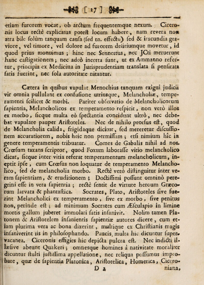 ~*$3 [ *71 etiam furorem vocat, ob ardhim frequentemque nexum. Cicero¬ nis iocus re&e explicatus poreft locum habere., nam revera no» atra bile folum tanquam catifa (fed tn. effe&u) fed & iracundia gra« viore, vel timore, vel dolore ad furorem deiiriumque movetur, id quod prius monuimus ; hinc nec Sennertus, nec JCti meruerunt hanc caftigationem j nec adeo incerta funr, ut ex Ammanno refer¬ tur, principia ex Medicina in Jurisprudentiam translata li penfkata fatis fuerint, nec fola autoritate nitantur. *' « »*- * i ' ' 'J ’ ’ • • • • *i« i'..'*' : . ]' ‘ . Ca?tera in quibus vapulat Menochius tanquam exigui judicii vir omnia pullulant ex confufione utnusque. Melancholias, tempe- ramenti fcilicet & morbi. Pariter ohferVatio de Melancholicorum fapiencia, Melancholicos ex temperamento refpick, non vero illos ex morbo, ftcque multa eo fped:antia concidunt ultro, nec debe¬ bat vapulare pauper Ariftoteles. Nec de nihilo prorfus eft, quod de Melancholia calida, frigidaque dicitur, fed mereretur difcuflio- nem accuratiorem, nobis heic non permiflam ; etfi nimium hic in. genere temperamentis tribuatur. Comes de Gabalis nihil ad nos, Craefum taxans fcriptor, quod Foxum laboraffe vitio melancholico dicat, licque inter vitia referat temperamentum melancholicum, in¬ eptit ipfe , cum Crcefus non loquatur de temperamento Melancho¬ lico, fed de melancholia morbo. Rede vero didinguitur inter ve¬ ram fapientiam, &: eruditionem ; Do&iffimi poflunt omnino pere¬ grini ede in vera fapientia ; re&e fentit de virtute heroum Graeco¬ rum larvata & phantaftica. Socrates, Plato, Ariftoteles live fue¬ rint Melancholici ex temperamento , live ex morbo, live penitus non, perinde eft ; ad minimum Socrates cum difculapio in limine mortis gallum juberet immolari fatis infanivir. Nolim tamen Pla¬ tonem 6c Ariftotelem infanientis fapientiae autores dicere , cum et¬ iam plurima vera ac bona dixerint , multique ex Chriftianis magis infaniverint iis in philofophando. Paucis, multa hic dicuntur fuper* vacanea. Ciceronis effigies hic depi&a pulcra eft. Nec indidti il- laeftve abeunt Quakeri; omnesque homines a nativitate moraljter dicuntur ftulti juftiffima appellatione, nec reliqua poftumus impro¬ bare, quas de fapientia Platonica, Ariftotelica, Homerica, Cicero- D £ niana.