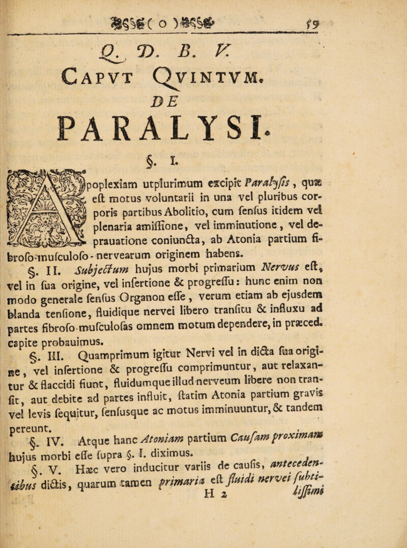 2>- A * Capvt Qvintvm. DE PARALYSI. §• I- poplexiam utplurimum excipit Paralyfis , qra eft motus voluntarii in una vel pluribus cor* poris partibus Abolitio, curo fenfus itidem vel plenaria amffione, vel imminutione, vel de- prauatione coniunfla, ab Atonia partium fi® brofoinufculofo * nervearum originem habens» §. II. Subjeffum hujus morbi primarium Nervus eft* vel in fua origine, vel infertione & progreffu: hunc enim non modo generale fenfus Grganon effe , verum etiam ab ejusdem blanda tenfione, fluidique nervei libero tranfitu & influxu ad partes fibrofo mufculofas omnem motum dependere, in praeced» eapite probauimus. §. HI. Quamprimum igitur Nervi vel in ditia fua origi¬ ne , vel infertione & progreffu comprimuntur, aut relaxan¬ tur & flaccidi fiunt, fluidumque illud nerveum libere nontran- fic, aut debite ad parces influit, ftadm Atonia partium gravis vel levis fequitur, fenfusque ac motus imminuuntur, & tandem ^ §. IV. Atque hanc Atomam partium Caufmproxtmam Ituius morbi effe lupra §. I. diximus. V. Hasc vero inducitur variis de caulis, anteceden- ^Jdidis, quarum caraen frimarid^t fluidi nervet^^.