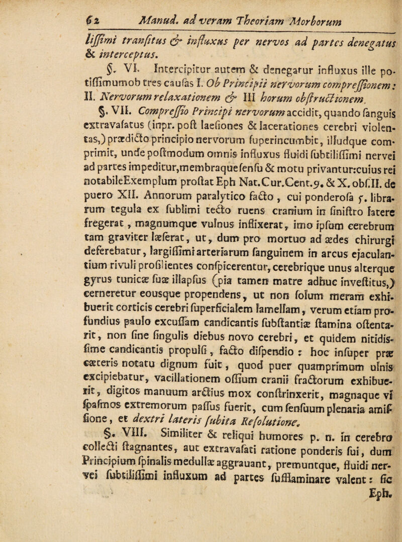 lijjtmi tranfltus & influxus per nervos ad partes denegatus & interceptus. §* VI. Intercipitur autem & denegatur influxus ille po- tiffimumob tres caufas I. Ob Principii nervorum comprejjionem: II. Nervorum relaxationem & III horum cbflrucitonem, §. VIL Comprejjio Principi nervorum accidit, quando fanguis extravafatus (iopr. pofl laefiones Sdacerationes cerebri violen¬ tas,) prodicto principio nervorum fuperincumbit, iifudque corm primit, undepoAmodom omnis influxus fluidi fubtiliflimi nervei ad partes impeditur,membraque fenfu & motu privanturreuius rei notabileExem pfum proflatEph Nat.Cur.Cent.^&X.obf.II. de puero XII. Annorum paralytica facio , cui pondero fl* f. libra¬ rum tegula ex fubfimi te£to ruens cranium in finiflro fatere fregerat, magnumque vulnus inflixerat, imo Ipfom cerebrum tam graviter Ixfevat, ut , dum pro mortuo ad sedes chirurgi deferebatur, largifiimr arteriarum fanguinem in arcus ejaculan¬ tium rivuli profluentes confpicerentut,cerebrique unus alterque gfrus tuoicx fuse illapfus (pia tamen matre adhuc mveftitus,) cerneretur eousque propendens , ut non folum meram exhi¬ buerit corticis cerebri fuperficialem lamellam, verum etiam pro¬ fundius paulo excuffam candicantis fubffiantiae flamina oftenca- rit, non flne Angulis diebus novo cerebri , et quidem nitidis- fime candicantis propulfl, fa£io difpendio t hoc infuper pne ceteris notatu dignum fuit, quod puer quamprimum ulnis excipiebatur, vacillationem offium cranii fragiorum exhibue¬ rit, digitos manuum arSius mox conftrinxerit, magnaque vl fpafmos extremorum paffus fuerit, cum fenfuum plenaria amil* fione, et dextri lateris fubita Re (elutione* §. VIIL Similiter & reliqui humores p. n. in cerebro coIIeSi dagnantes, aut extravafati ratione ponderis fui, dum Principium fpinalismedull^aggrauant, premuntque, fluidiner- 'vei fubtilifliaii influxum ad partes fuffiaminare valent: fle