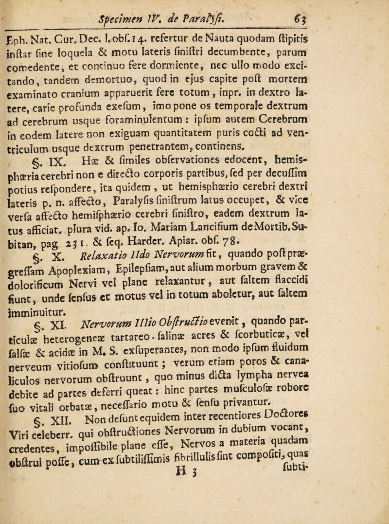 Eph.Nat. Cur.Dec.1.obf.14. refertur de Nauta quodam ffipms inftar fine loquela & motu lateris finifiri decumbente, parum comedente, et continuo fere dormiente, nec ullo modo exci¬ tando, tandem demortuo, quod in ejus capite poli mortem examinato cranium apparuerit fere totum , inpr, in dextro la¬ tere, carie profunda extfum, imo pone os temporale dextrum ad cerebrum usque foraminuientum: ipfu-m autem Cerebrum in eodem latere non exiguam quantitatem puris co£ti ad ven* tricufum usque dextrum penetrantem, continens. IX. Hae & fimiles obfervationes edocent, hemis¬ pheria cerebri non e direfto corporis partibus, fed per decuffim potius rcfpondere, ita quidem , ut hemisphaerio cerebri dextri lateris p* n. affecto, Paralyfis finiflrum Satus occupet, & vice verfa affetto hemifphario cerebri finiftro, eadem dextrum la¬ tus afficiat, plura vid. ap* Io. Mariam Lancifium deMortib.Su- bitan, pag 23 i - & feq» Harder. Apiar* obf. 7$* §. X. Relaxatio Udo Nervorum fit, quando pofl prae- greffam Apoplexiam, Epilepfiam,aut alium morbum gravem & dolorificum Nervi vel plane relaxantur, aut faltem flaccidi fiunt, unde fenfus et motus vel in totum aboletur» aut faltem imminuitur. . , , , §. XI- Nervorum Wio Obftruuioevtmt, quando par- ticulte heterogenese tartareo • falinae acres & fcorbutica?, vel falfe & acida: in M. S. exfuperantes, non modo ipfum fluidum nerveum vitiofum conftituunt; verum etiam poros & cana¬ liculos nervorum obflruunt, quo minus dida lympha nervea debite ad partes deferri queat: hinc partes mufculofe robore fuo vitali orbatae, neceffario motu & fenfu privantur. 6 XII. Non defunt equidem inter recentiores UoCtore* Viriceieberr. qui obltrudiones Nervorum indubium vocant, credentes, impoffibile plane effe. Nervos a matena quadam Sbftrui poffe, cumexfubtiliffimis fibnllulisfint compofit, quas H 3 iUU 4