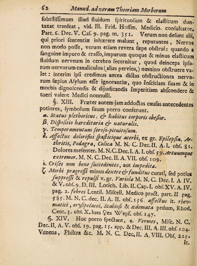 2i4anud* adsverant Theoriam AiorhorttfW fobtilffimum illud fluidum fpiricuofum & elafticum dun- taxat tranfeat, vid. III. Frid. Hoffm. Medicin. confutator. Part. 6. Dee. V. Caf 9. pag. m. 3 f 1. Verum non defunt alii, qui priori fententix inhxrere malunt, reputantes , Nervos non modo pofle, verum etiam revera fepe obftrui: quando a fanguine impuro & erado, impurum quoque & minus elafticum fluidum nerveum in cerebro fecernitur , quod deinceps ipfo- rum nervorum canaliculos (^alias pervios,) omnino obftruere va- let: interim ipfi credimus antea di&as obArudiones nervo¬ rum fepius Afylum effe ignoranti», quo Infcitiam fuatn & in morbis dignefcendis & dijudicandis Imperitiam abicondere & tueri valent Medici nonnulli* §. XIM. Prxter autem jam addudas caulas antecedentes potiores, fym bolum fuum porro conferunt. <*. Status plethoricus, & habitus corporis obefior. /3. Di/pofitio hereditaria & naturalis. y. Temperamentum ferofb-pituitofum. S. Affectus dolorifici /fafticique acerbi, ex gr. Epilepfia. Ar¬ thritis, Podagra, Colica M. N. C. Dec. II. A-I. obf. 8 r Dolores mefenter. M. N.C.Dec.I. A. I. obf ro .Artuumaue ex tremor. M. N. C. Dec. II. A. VII. obf 109! * s. Crifes non bene fuccedentes, aut impedita. K' Morbi pragregi minus dextre & funditus curati, fed potius fupprejjt & repulfi v. gr. Variola M. N. C. Dec. I. A. IV. & V. obf 9. D. III. Lotich. Lib.II.Cap.I. obf.XV.A.IV. pag. 2. febres Lentil. Mifcell. Medico Dra&. narr. IT „M* matici, erffpelacei, Scabiofi & -oedemata pedum Rhod Cenr. 3. obi. X. lues ?ea Wepf. obf 1 ay. IO4. 22 f • It.