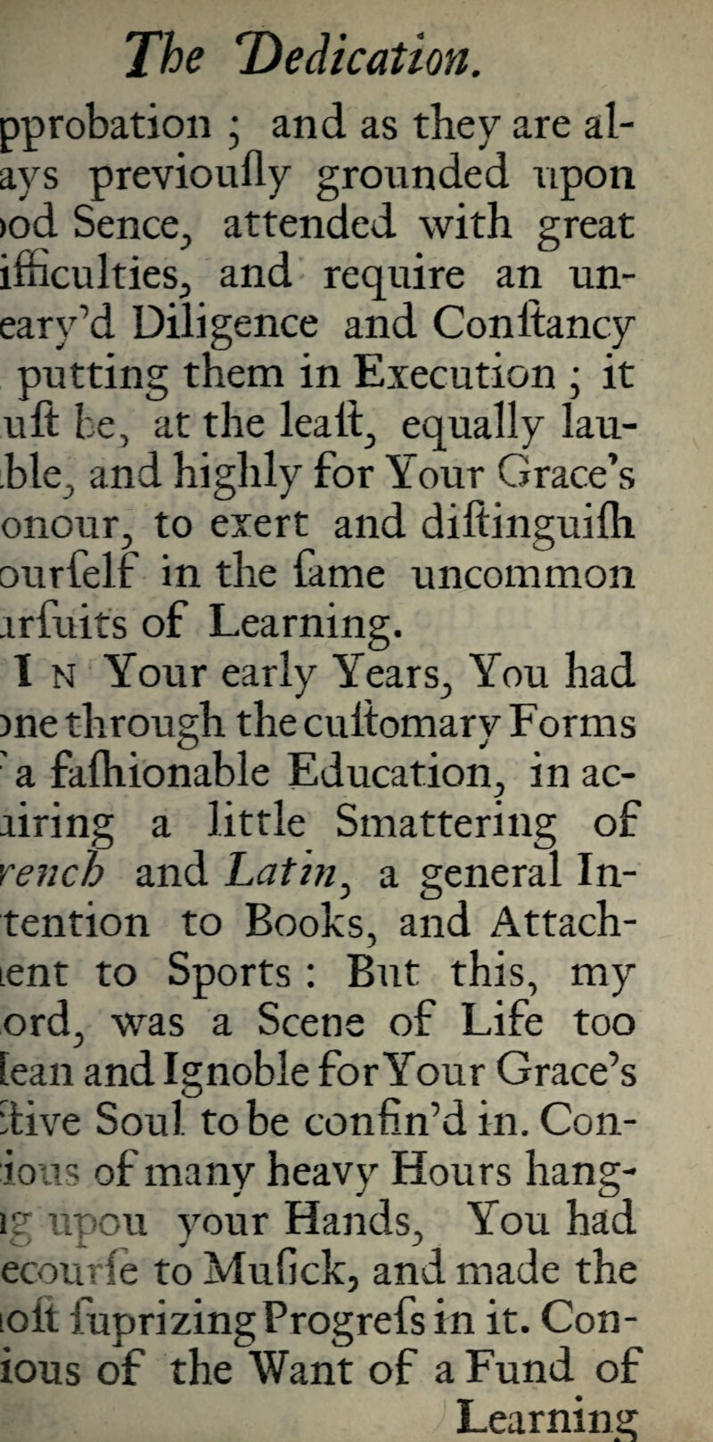 pprobation ; and as they are al- ays previoufly grounded upon >od Sence, attended with great ifhculties, and require an un- eary’d Diligence and Conltancy putting them in Execution ; it uft be, at the lea If, equally lau- ble, and highly for Your Grace’s onour, to exert and diltinguilh ourfelf in the fame uncommon irfuits of Learning. I n Your early Years, You had )ne through the cultomary Forms 'a falhionable Education, in ac- airing a little Smattering of rench and Latin, a general In¬ tention to Books, and Attach- ient to Sports : But this, my ord, was a Scene of Life too tean and Ignoble for Your Grace’s ‘live Soul to be confin’d in. Con- ious of many heavy Hours hang- \? upou your Hands, You had ecourfe to Mufick, and made the toll fuprizingProgrefs in it. Con- ious of the Want of a Fund of Learning