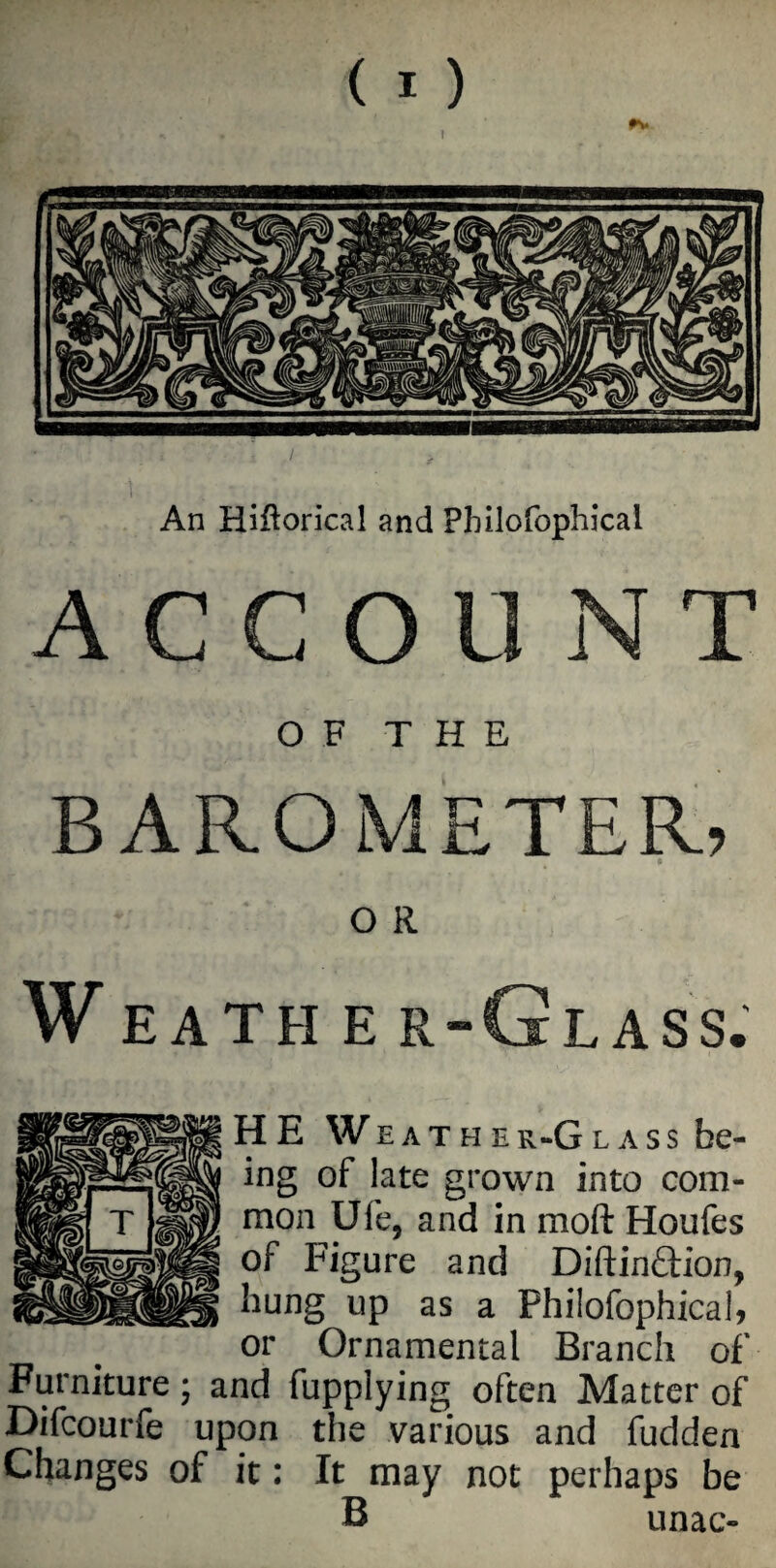 l An Hiftorica! and Pbilofophical ACCOUNT OF THE BAROMETER; O R W EATH E R-GlASS. H E Weather-G lass be¬ ing of late grown into com¬ mon Ufe, and in moft Houfes of Figure and Diftinftion, hung up as a Philofophical, or Ornamentai Branch of Furniture; and fupplying often Matter of Difcourfe upon the various and fudden Changes of it: It may not perhaps be B unac-