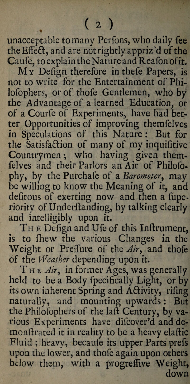 unacceptable to many Perfons, who daily fee the Effect, and are not rightly appriz'd of the Caufe, to explain the Nature and Reafon ofit. My Defign therefore in thefe Papers, is not to write for the Entertainment of Phi- lofophers, or of thofe Gentlemen, who by the Advantage of a learned Education, or of a Courfe of Experiments, have had bet¬ ter Opportunities of improving themfelves in Speculations of this Nature : But for the Satisfaction of many of my inquifitive Countrymen *, who having given them¬ felves and their Parlors an Air of Philofo- phy, by the Purchafe of a Barometer, may be willing to know the Meaning of it, and defirous of exerting now and then a fupe* riority of Underftanding, by talking clearly and intelligibly upon it, Th e Defign and Ufe of this Inftrument, is to fhew the various Changes in the Weight or Preffure of the Air, and thofe of the Weather depending upon it. The Air, in former Ages, was generally held to be a Body fpecifically Light, or by its own inherent Spring and Activity, riling naturally, and mounting upwards: But the Philosophers of the lalt Century, by va¬ rious Experiments have difcover’d and de- monftrated it in reality to be a heavy elaftic Fluid ; heavy, becaufe its upper Parts prefs upon the lower, and thofe again upon others below them, with a progreflive Weight, down