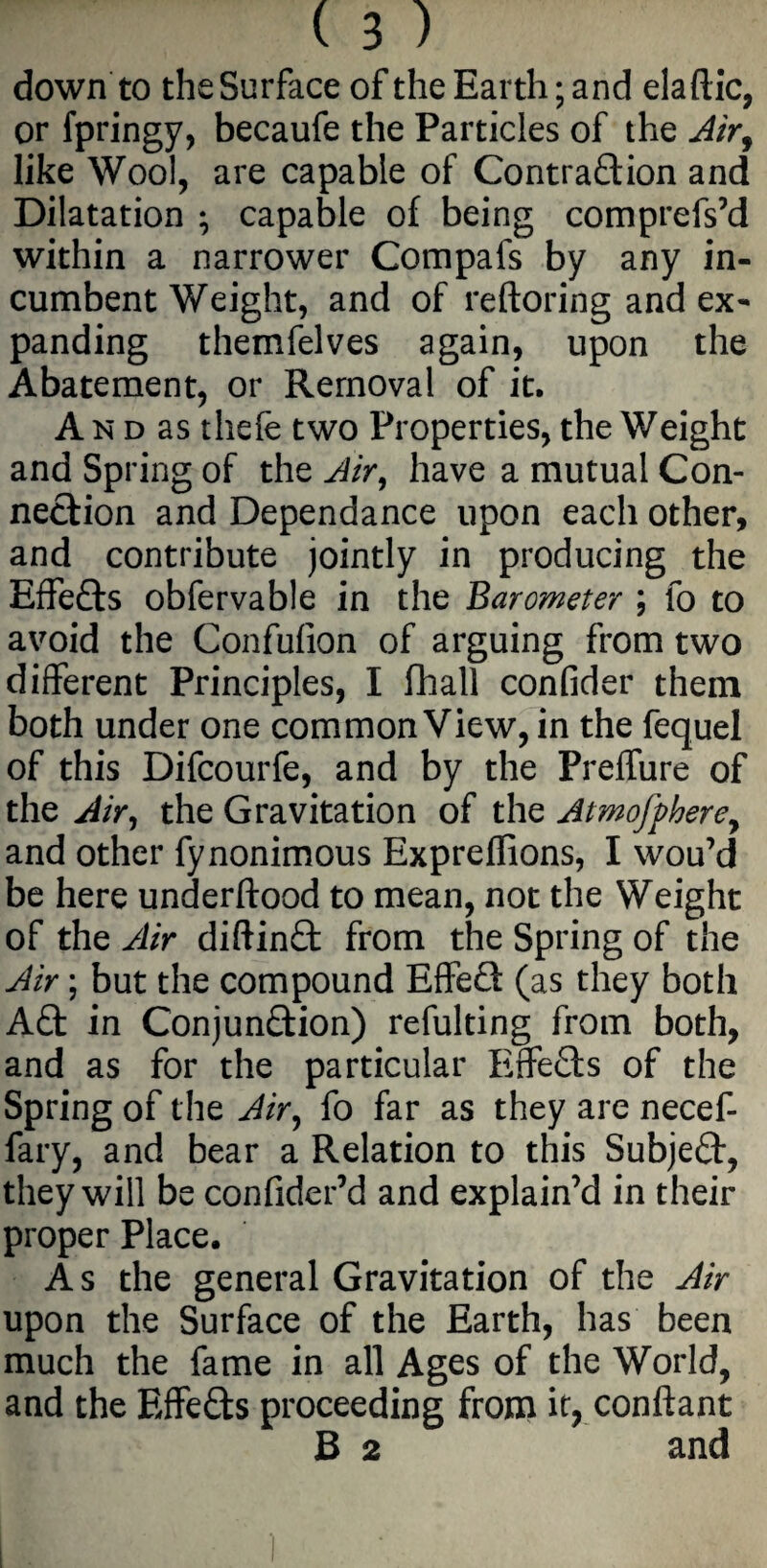 down to the Surface of the Earth; and elaftic, or fpringy, becaufe the Particles of the Air9 like Wool, are capable of Contradion and Dilatation ; capable of being comprefs’d within a narrower Compafs by any in¬ cumbent Weight, and of reftoring and ex¬ panding themfelves again, upon the Abatement, or Removal of it. A n d as thefe two Properties, the Weight and Spring of the Air, have a mutual Con¬ nection and Dependance upon each other, and contribute jointly in producing the Effeds obfervable in the Barometer ; fo to avoid the Confulion of arguing from two different Principles, I fhall confider them both under one common View, in the fequel of this Difcourfe, and by the Preffure of the Air, the Gravitation of the Atmofphere, and other fynonimous Expreffions, I wou’d be here underftood to mean, not the Weight of the Air diftind from the Spring of the Air; but the compound Effed (as they both Ad in Conjundion) refulting from both, and as for the particular Effeds of the Spring of the Air, fo far as they are necef- fary, and bear a Relation to this Subjed, they will be confider’d and explain’d in their proper Place. As the general Gravitation of the Air upon the Surface of the Earth, has been much the fame in all Ages of the World, and the Effeds proceeding from it, conftant B 2 and