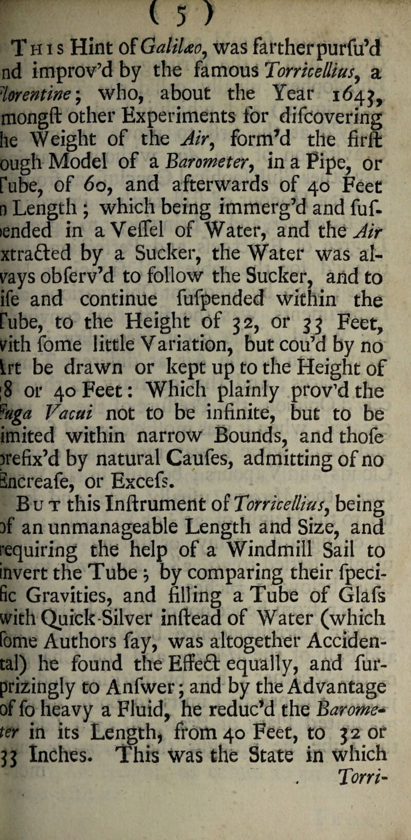 This Hint of GaliUo, was farther purfu’d nd improv’d by the famous Torricellius, a ?lorentwe; who, about the Year 164 mongft other Experiments lor difcovering he Weight of the Air, form’d the firft ough Model of a Barometer, in a Pipe, or rube, of 60, and afterwards of 40 Feet n Length ; which being immerg’d and fuf- lended in aVeffel of Water, and the Air xtrafted by a Sucker, the Water was al¬ ways obferv’d to follow the Sucker, and to ife and continue fufpended within the rube, to the Height of 32, or 3 3 Feet, vith fome little Variation, but cou’d by no Irt be drawn or kept up to the Height of ;8 or 40 Feet: Which plainly prov’dthe ?aga Vacui not to be infinite, but to be imited within narrow Bounds, and thofe prefix’d by natural Caufes, admitting of no Encreafe, or Excefs. But this Inftrument of Torricellius, being }f an unmanageable Length and Size, and requiring the help of a Windmill Sail to invert the Tube ; by comparing their fpeci- fic Gravities, and filling a Tube of Giafs with Quick-Silver inftead of Water (which fome Authors fay, was altogether Acciden¬ tal) he found the Effe£t equally, and fur- prizingly to Anfwer; and by the Advantage of fo heavy a Fluid, he reduc’d the Barome¬ ter in its Length, from 40 Feet, to 32 or 33 Inches. This was the State in which Toni-