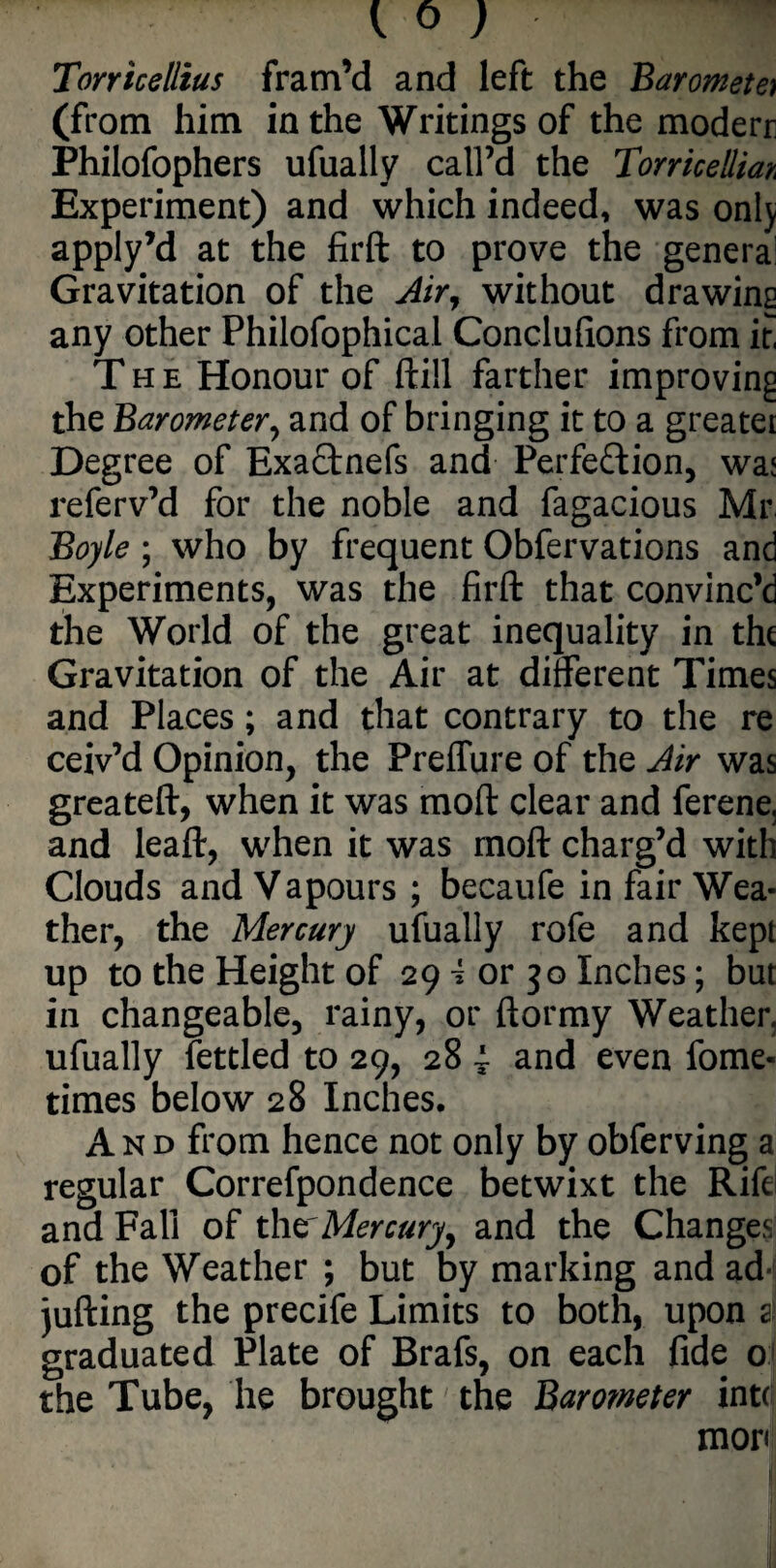 { 0 ) m Torricellius fram’d and left the Barometer (from him in the Writings of the moderr Philofophers ufually call’d the Torricellian Experiment) and which indeed, was onlj apply’d at the firft to prove the genera: Gravitation of the Air, without drawing any other Philofophical Conclulions from if The Honour of ftill farther improving the Barometer y and of bringing it to a greater Degree of ExaCtnefs and Perfection, wa< referv’d for the noble and fagacious Mr Boyle ; who by frequent Obfervations and Experiments, was the firft that convinc’d the World of the great inequality in the Gravitation of the Air at different Times and Places; and that contrary to the re ceiv’d Opinion, the Preffure of the Air was greateft, when it was molt clear and ferene, and leaft, when it was rnoft charg’d with Clouds and Vapours ; becaufe in fair Wea¬ ther, the Mercury ufually rofe and kept up to the Height of 29 \ or 30 Inches; but in changeable, rainy, or ftormy Weather, ufually fettled to 29, 28 4- and even fome- times below 28 Inches. And from hence not only by obferving a regular Correfpondence betwixt the Rife and Fall of the'Mercury, and the Changes of the Weather ; but by marking and ad- jufting the precife Limits to both, upon a! graduated Plate of Brafs, on each fide 0 the Tube, he brought the Barometer into mor< i,