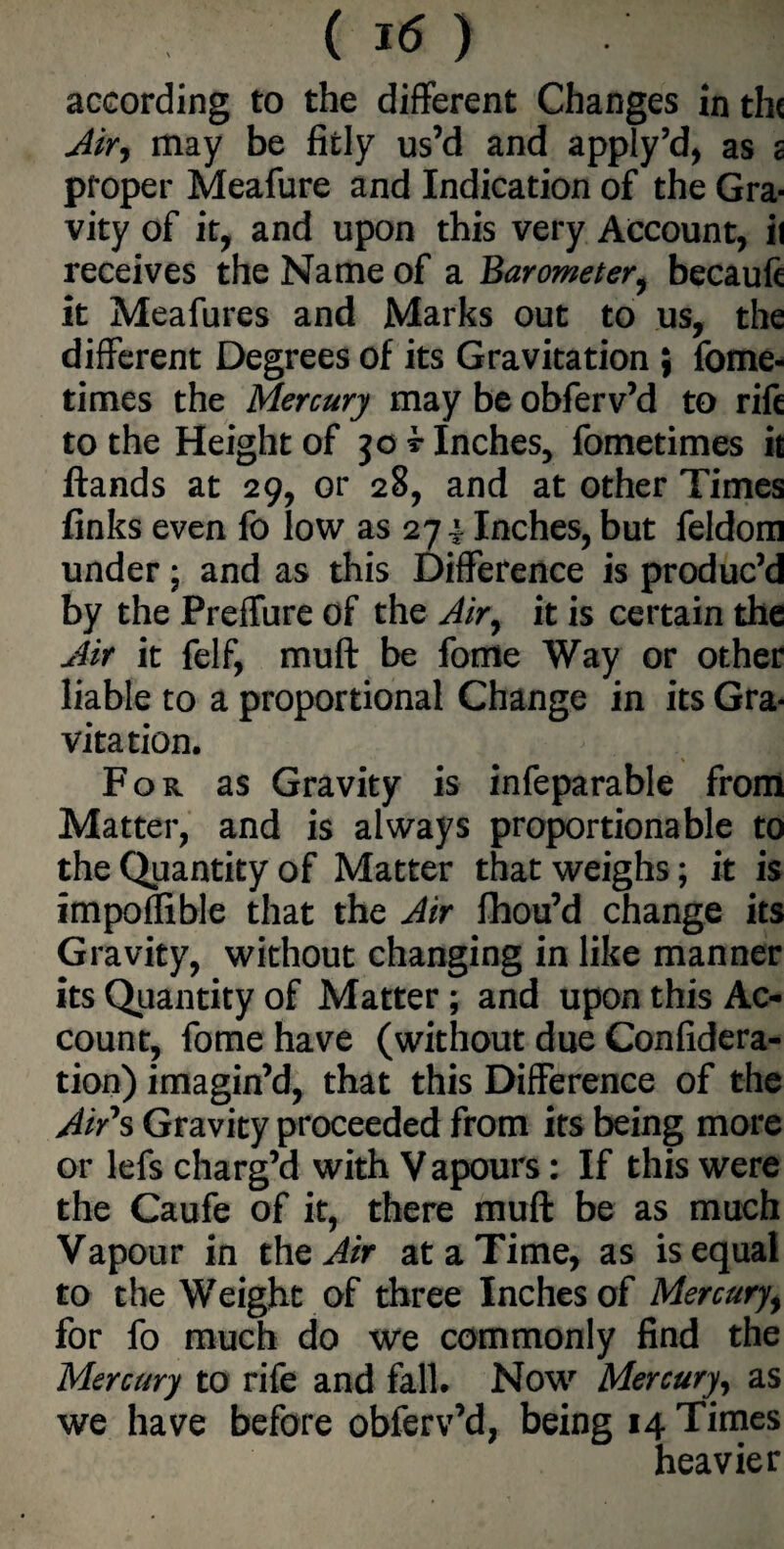 according to the different Changes in th< Air, may be fitly us’d and apply’d, as c proper Meafure and Indication of the Gra¬ vity of it, and upon this very Account, ii receives the Name of a Barometer, becaufc it Meafures and Marks out to us, the different Degrees of its Gravitation ; fome- times the Mercury may be obferv’d to rife to the Height of jo t Inches, fometimes it ftands at 29, or 28, and at other Times finks even fo low as 274 Inches, but feldom under; and as this Difference is produc’d by the Preffure of the Air, it is certain the Air it felf, muft be fortte Way or other liable to a proportional Change in its Gra¬ vitation. For as Gravity is infeparable from Matter, and is always proportionable to the Quantity of Matter that weighs; it is impoflible that the Air fhou’d change its Gravity, without changing in like manner its Quantity of Matter; and upon this Ac¬ count, fome have (without due Confidera- tion) imagin’d, that this Difference of the Air*s Gravity proceeded from its being more or lefs charg’d with Vapours: If this were the Caufe of it, there muft be as much Vapour in the Air at a Time, as is equal to the Weight of three Inches of Mercury, for fo much do we commonly find the Mercury to rife and fall. Now Mercury, as we have before obferv’d, being 14 Times heavier