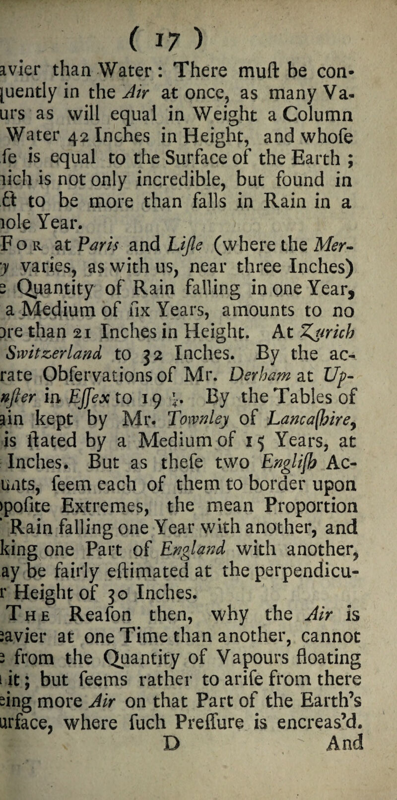 avier than Water: There mud be con- [uently in the Air at once, as many Va- urs as will equal in Weight a Column Water 42 Inches in Height, and whofe fe is equal to the Surface of the Earth ; lich is not only incredible, but found in ft to be more than falls in Rain in a iole Year. < For at Paris and Lijie (where the Mer- ■y varies, as with us, near three Inches) s Quantity of Rain falling in one Year, a Medium of fix Years, amounts to no ore than 21 Inches in Height. At Z^mcb Switzerland to 32 Inches. By the ae¬ rate Obfervations of Mr. Derham at Up- after in Ejfex to 19 4. By the Tables of ain kept by Mr. Townley of Lanca(hire9 is ftated by a Medium of 15 Years, at Inches. But as thefe two Englifh Ac- unts, feem each of them to border upon >pofite Extremes, the mean Proportion ’ Rain falling one Year with another, and king one Part of England with another, ay be fairly eftimated at the perpendicu- r Height of 30 Inches. The Reafon then, why the Air is Javier at one Time than another, cannot - from the Quantity of Vapours floating 1 it; but feems rather to arife from there sing more Air on that Part of the Earth’s urface, where fuch Preffure is encreas’d. D  And