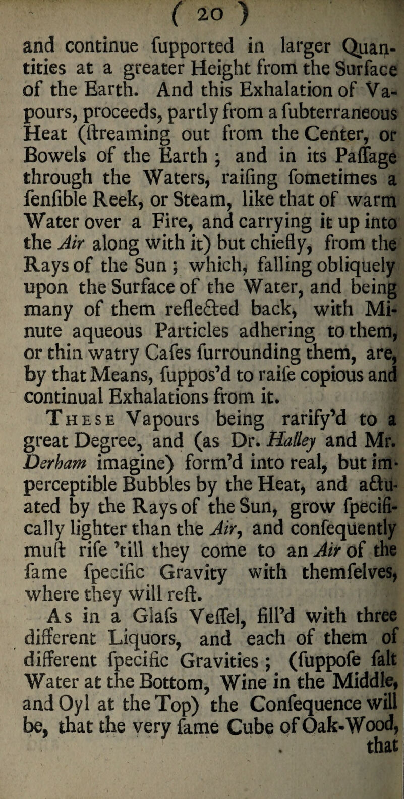 and continue fupported in larger Quan¬ tities at a greater Height from the Surface of the Earth. And this Exhalation of Va¬ pours, proceeds, partly from a fubterraneous Heat (dreaming out from the Center, or Bowels of the Earth ; and in its Paffage through the Waters, raifing fometimes a fenfible Reek, or Steam, like that of warm Water over a Fire, and carrying it up into the Air along with it) but chiefly, from the Rays of the Sun; which, falling obliquely upon the Surface of the Water, and being many of them reflected back, with Mi¬ nute aqueous Particles adhering to them, or thin watry Cafes furrounding them, are, by that Means, fuppos’d to raile copious and continual Exhalations from it. These Vapours being rarify’d to a great Degree, and (as Dr. Halley and Mr. Derham imagine) form’d into real, but im¬ perceptible Bubbles by the Heat, and actu¬ ated by the Rays of the Sun, grow fpecifi- cally lighter than the Air, and confequently mull rife ’till they come to an Air of the fame fpecific Gravity with themfelves, where they will reft. As in a Glafs Veffel, fill’d with three different Liquors, and each of them of different fpecific Gravities ; (fuppofe fait Water at the Bottom, Wine in the Middle, and Oyl at the Top) the Confequence will be, that the very fame Cube of Oak-Wood, that