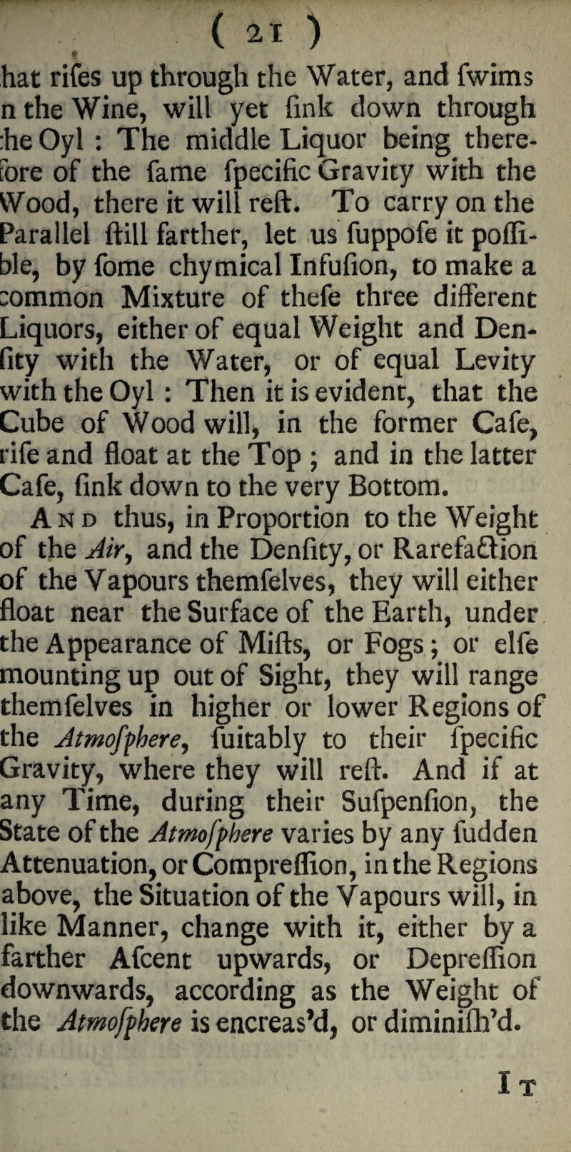 () f hat rifes up through the Water, and fwims n the Wine, will yet fink down through :he Oyl : The middle Liquor being there¬ fore of the fame fpecific Gravity with the Wood, there it will reft. To carry on the Parallel ftill farther, let us fuppofe it pofli- ble, by fome chymical Infufion, to make a :ommon Mixture of thefe three different Liquors, either of equal Weight and Den- fity with the Water, or of equal Levity with the Oyl : Then it is evident, that the Cube of Wood will* in the former Cafe, rife and float at the Top ; and in the latter Cafe, fink down to the very Bottom. And thus, in Proportion to the Weight of the Air, and the Denfity, or Rarefaftion of the Vapours themfelves, they will either float near the Surface of the Earth, under the Appearance of Mifts, or Fogs; or elfe mounting up out of Sight, they will range themfelves in higher or lower Regions of the Atmofphere, fuitably to their fpecific Gravity, where they will reft. And if at any Time, during their Sufpenfion, the State of the Atmofpbere varies by any fudden Attenuation, or Compreflion, in the Regions above, the Situation of the Vapours will, in like Manner, change with it, either by a farther Afcent upwards, or Depreflion downwards, according as the Weight of the Atmofpbere is encreas’d, or diminifh’d.