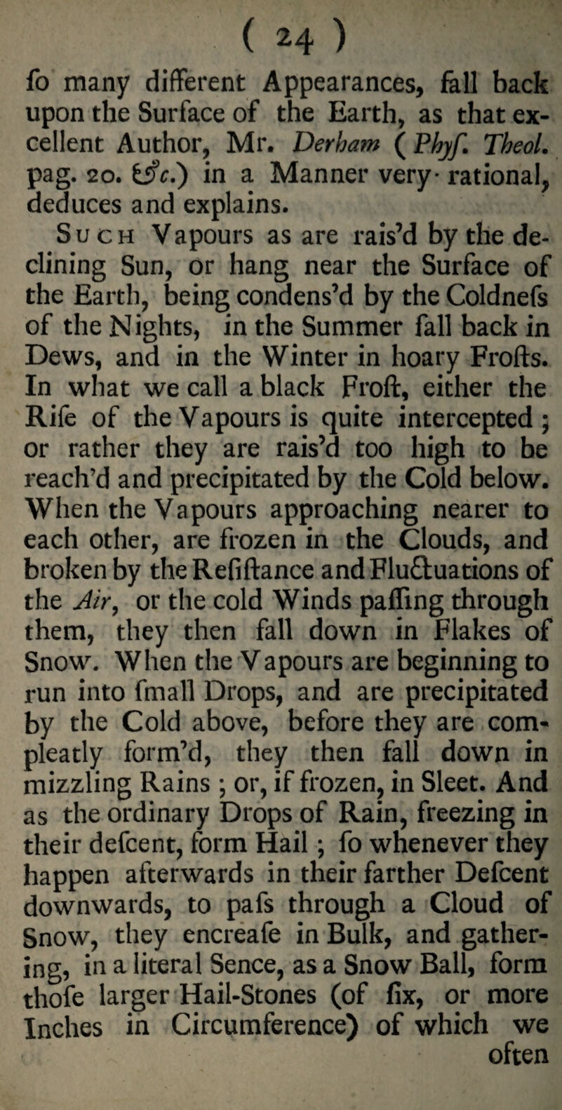 fo many different Appearances, fall back upon the Surface of the Earth, as that ex¬ cellent Author, Mr. Derham (Phyf. Theol. pag. 20. fcifc.) in a Manner very* rational, deduces and explains. Such Vapours as are rais’d by the de¬ clining Sun, or hang near the Surface of the Earth, being condens’d by the Coldnefs of the Nights, in the Summer fall back in Dews, and in the Winter in hoary Frofts. In what we call a black Froft, either the Rife of the Vapours is quite intercepted; or rather they are rais’d too high to be reach’d and precipitated by the Cold below. When the Vapours approaching nearer to each other, are frozen in the Clouds, and broken by theRefiftance andFlu&uations of the Air, or the cold Winds palling through them, they then fall down in Flakes of Snow. When the Vapours are beginning to run into fmall Drops, and are precipitated by the Cold above, before they are com- pleatly form’d, they then fall down in mizzling Rains ; or, if frozen, in Sleet. And as the ordinary Drops of Rain, freezing in their defcent, form Hail; fo whenever they happen afterwards in their farther Defcent downwards, to pafs through a Cloud of Snow, they encreafe in Bulk, and gather¬ ing, in a literal Sence, as a Snow Ball, form thofe larger Hail-Stones (of fix, or more Inches in Circumference) of which we often