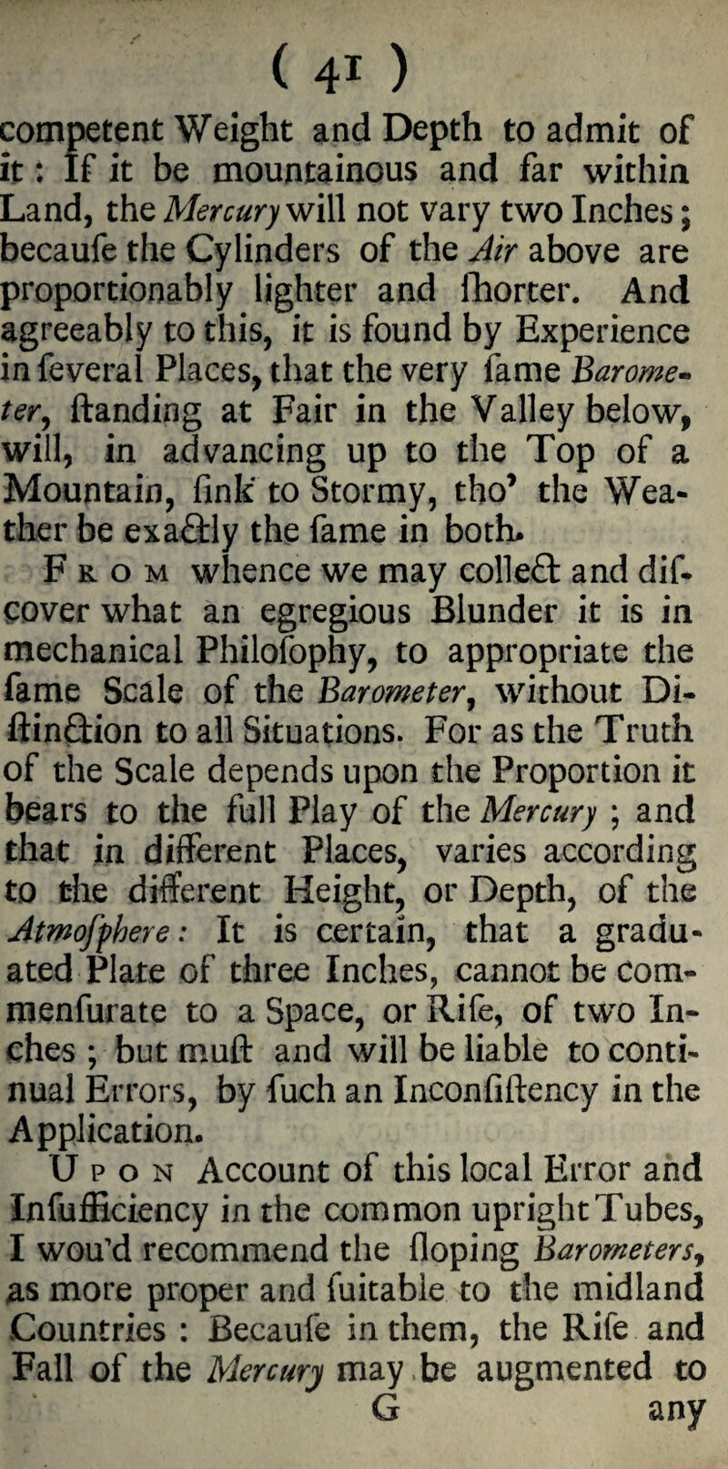 competent Weight and Depth to admit of it: If it be mountainous and far within Land, the Mercury will not vary two Inches; becaufe the Cylinders of the Air above are proportionably lighter and fhorter. And agreeably to this, it is found by Experience infeveral Places, that the very fame Barome¬ ter, {landing at Fair in the Valley below, will, in advancing up to the Top of a Mountain, fink' to Stormy, tho* the Wea¬ ther be exactly the fame in both* From whence we may collect and dif- cover what an egregious Blunder it is in mechanical Philosophy, to appropriate the fame Scale of the Barometer, without Di- ftin£tion to all Situations. For as the Truth of the Scale depends upon the Proportion it bears to the full Play of the Mercury ; and that in different Places, varies according to the different Height, or Depth, of the Atmofphere: It is certain, that a gradu¬ ated Plate of three Inches, cannot be Com- menfurate to a Space, or Rife, of two In¬ ches ; but muff and will be liable to conti¬ nual Errors, by fuch an Inconfiftency in the Application. Upon Account of this local Error and Inefficiency in the common upright Tubes, I wou'd recommend the doping Barometers, as more proper and fuitabie to the midland Countries : Becaufe in them, the Rife and Fall of the Mercury may be augmented to G any