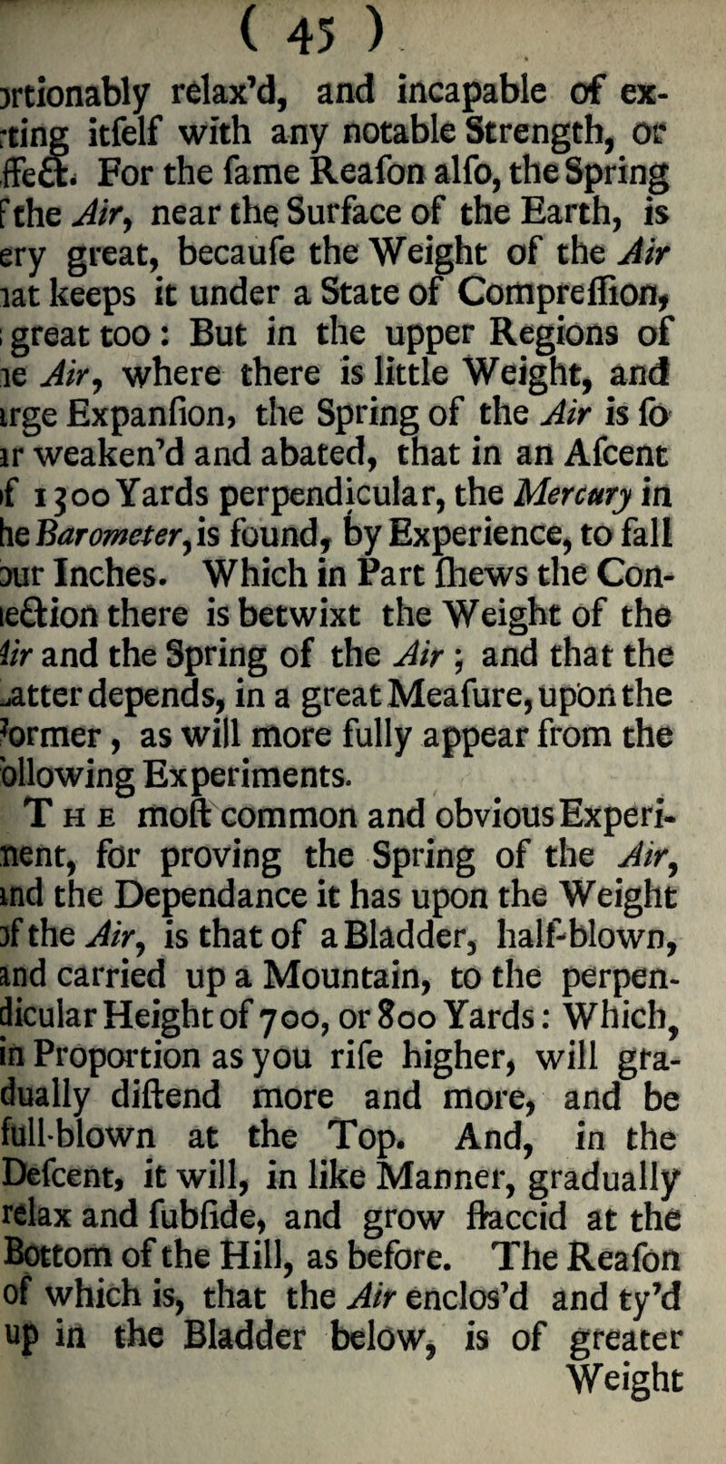 jrtionably relax’d, and incapable of ex- ting itfelf with any notable Strength, or ffeft. For the fame Reafon alfo, the Spring f the Air, near the Surface of the Earth, is ery great, becaufe the Weight of the Air lat keeps it under a State of Comprcfiion, i great too: But in the upper Regions of le Air, where there is little Weight, and irge Expanfion, the Spring of the Air is fo ir weaken’d and abated, that in an Afcent if 1300 Yards perpendicular, the Mercury in he Barometer, is found, by Experience, to fall Dur Inches. Which in Part fhews the Con- ie£lion there is betwixt the Weight of the Ur and the Spring of the Air; and that the .atter depends, in a great Meafure, upon the ?ormer, as will more fully appear from the ollowing Experiments. The moft common and obvious Experi- nent, for proving the Spring of the Air, md the Dependance it has upon the Weight of the Air, is that of a Bladder, half-blown, md carried up a Mountain, to the perpen¬ dicular Height of 700, or800Yards: Which, in Proportion as you rife higher, will gra¬ dually diftend more and more, and be full blown at the Top. And, in the Defcent, it will, in like Manner, gradually relax and fubfide, and grow flaccid at the Bottom of the Hill, as before. The Reafon of which is, that the Air enclos’d and ty’d up in the Bladder below, is of greater Weight