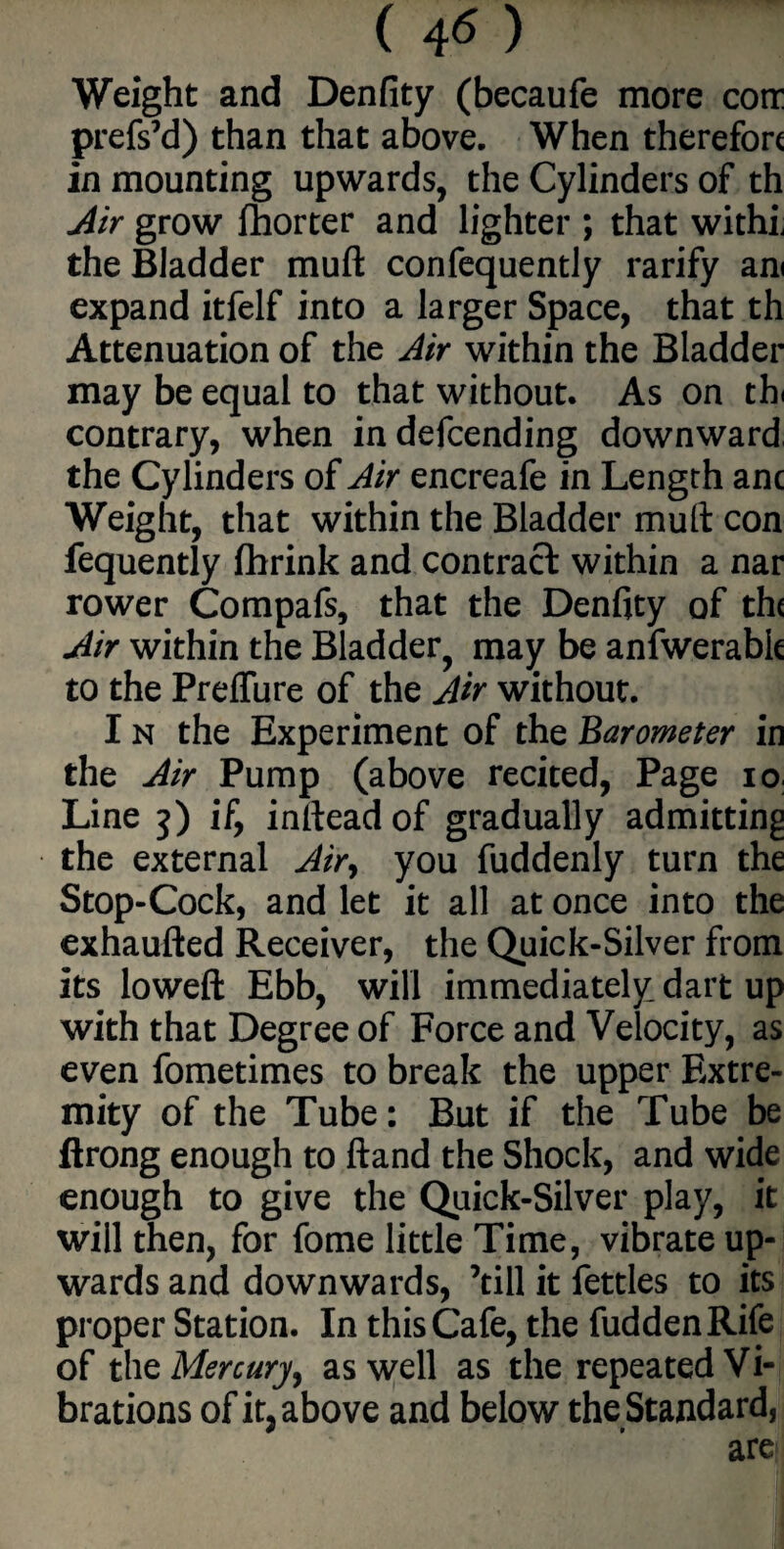 ( 4« ) Weight and Denfity (becaufe more cotr prefs’d) than that above. When therefore in mounting upwards, the Cylinders of th Air grow fhorter and lighter ; that with! the Bladder muft confequently rarify am expand itfelf into a larger Space, that th Attenuation of the Air within the Bladder may be equal to that without. As on th contrary, when indefeending downward the Cylinders of Air encreafe in Length anc Weight, that within the Bladder muft con fequently fhrink and contract within a nar rower Compafs, that the Denfity of the Air within the Bladder, may be anfwerabk to the Preffure of the Air without. I n the Experiment of the Barometer in the Air Pump (above recited, Page io Line j) if, inftead of gradually admitting the external Air, you fuddenly turn the Stop-Cock, and let it all at once into the exhaufted Receiver, the Quick-Silver from its loweft Ebb, will immediately dart up with that Degree of Force and Velocity, as even fometimes to break the upper Extre¬ mity of the Tube: But if the Tube be ftrong enough to ftand the Shock, and wide enough to give the Quick-Silver play, it will then, for fome little Time, vibrate up¬ wards and downwards, ’till it fettles to its proper Station. In this Cafe, the fudden Rife of the Mercury, as well as the repeated Vi¬ brations of it, above and below the Standard, are