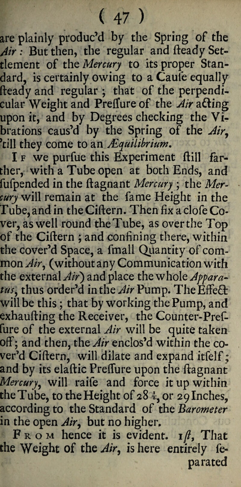 are plainly produc’d by the Spring of the Air: But then, the regular and fteady Set¬ tlement of the Mercury to its proper Stan¬ dard, is certainly owing to a Caufe equally fteady and regular ; that of the perpendi¬ cular Weight and Preffure of the Air afting upon it, and by Degrees checking the Vi¬ brations caus’d by the Spring of the Air, ’till they come to an AEquilibrium. I f we purfue this Experiment ftill far¬ ther, with a Tube open at both Ends, and fufpended in the ftagnant Mercury ; the Mer¬ cury will remain at the fame Height in the Tube, and in theCiftern. Then fix a clofe Co¬ ver, as well round the Tube, as over the Top of the Ciftern ; and confining there, within the cover’d Space, a fmall Quantity of com¬ mon Air, (without any Communication with the external Air) and place the whole Appara¬ tus, thus order’d in the Air Pump. TheEffeQ: will be this; that by working the Pump, and exhaufting the Receiver, the Counter-Pref- fure of the external Air will be quite taken off; and then, the Air enclos’d within the co¬ ver’d Ciftern, will dilate and expand itfelf; and by its elaftic Preffure upon the ftagnant Mercury, will raife and force it up within the Tube, to the Height of 28 t, or 29 Inches, according to the Standard of the Barometer in the open Air, but no higher. From hence it is evident. 1 /?, That the Weight of the Air, is here entirely fe- pa rated