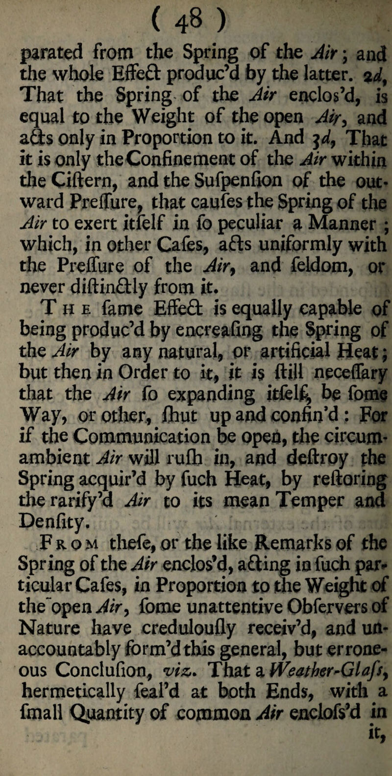 parated from the Spring of the Air; and the whole Effed produc’d by the latter. 2d. That the Spring of the Air enclos’d, is equal to the Weight of the open Air, and ads only in Proportion to it. And 3d, That it is only the Confinement of the Air within the Cittern, and the Sufpenfion of the out¬ ward Preffure, that caufes the Spring of the Air to exert itlelf in fo peculiar a Manner ; which, in other Cafes, ads uniformly with the Preffure of the Air, and feldom, or never diftindly from it. The fame Effed is equally capable of being produc’d by encreafing the Spring of the Air by any natural, or artificial Heat; but then in Order to it, it is ftiU neceffary that the Air fo expanding itfelfi, be feme Way, or other, fhut up and confin’d: For if the Communication be open, the circum¬ ambient Air will rufh in, and deftroy the Spring acquir’d by fuch Heat, by reftoring the rarify’a Air to its mean Temper and Denfity. : sjuii From thefe, or the like Remarks of the Spring of the Air enclos’d, ading in fuch par¬ ticular Cafes, in Proportion to the Weight of the open Air, fome unattentive Obfervers of Nature have creduloufly receiv’d, and un¬ accountably form’d this general, but errone¬ ous Conclufion, viz. That a iVeather-Glafs, hermetically feal’d at both Ends, with a final! Quantity of common Air enclofs’d in