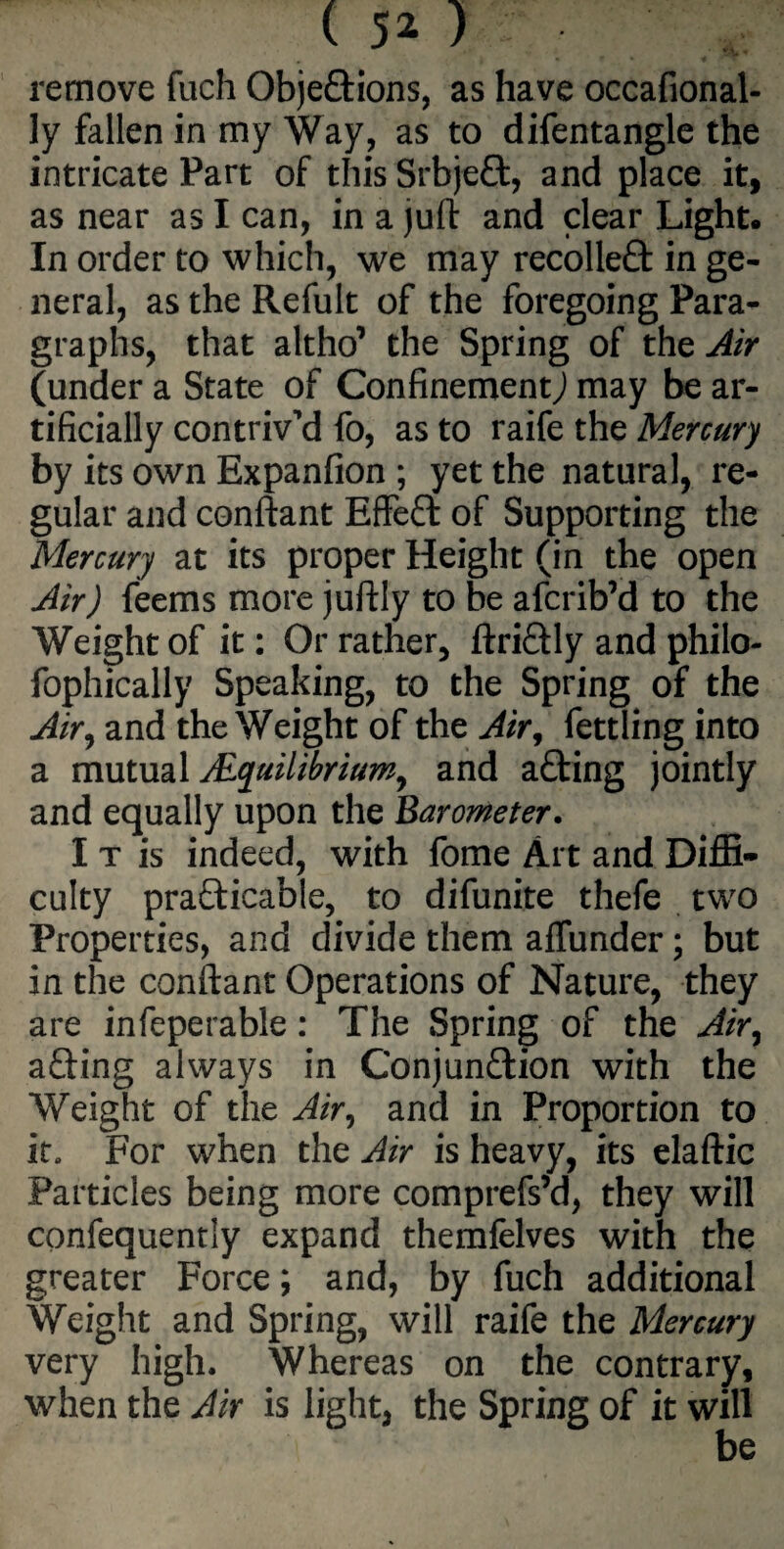 remove fuch Objections, as have occafional- ly fallen in my Way, as to difentangle the intricate Part of this SrbjeCt, and place it, as near as I can, in a juft and clear Light. In order to which, we may recolleCt in ge¬ neral, as the Refult of the foregoing Para¬ graphs, that altho’ the Spring of the Air (under a State of ConfinementJ may be ar¬ tificially contriv’d fo, as to raife the Mercury by its own Expanfion ; yet the natural, re¬ gular and conftant EffeCt of Supporting the Mercury at its proper Height (in the open Air) feems more juftly to be afcrib’d to the Weight of it: Or rather, ftriCtly and philo- fophically Speaking, to the Spring of the Air, and the Weight of the Air, fettling into a mutual ^Equilibrium, and aCting jointly and equally upon the Barometer. I t is indeed, with fome Art and Diffi¬ culty practicable, to difunite thefe two Properties, and divide them aflunder; but in the conftant Operations of Nature, they are infeperable: The Spring of the Air, aCting always in Conjunction with the Weight of the Air, and in Proportion to it. For when the Air is heavy, its elaftic Particles being more comprefs’d, they will confequently expand themfelves with the greater Force; and, by fuch additional Weight and Spring, will raife the Mercury very high. Whereas on the contrary, when the Air is light, the Spring of it will