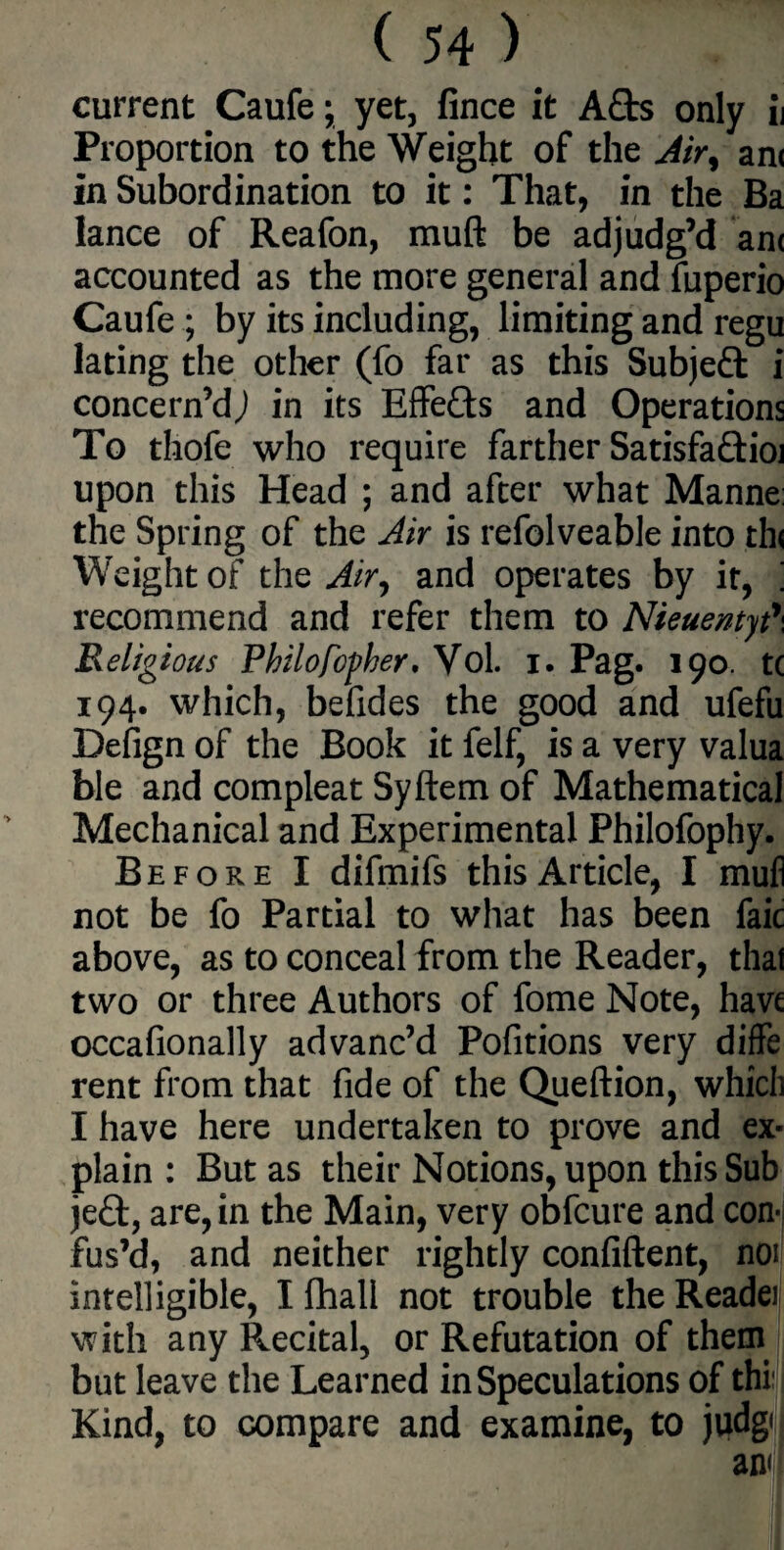 current Caufe; yet, fince it A£ts only ij Proportion to the Weight of the Airy an< in Subordination to it: That, in the Ba lance of Reafon, muft be adjudg’d an< accounted as the more general and fuperio Caufe ; by its including, limiting and regu lating the other (fo far as this Subject i concern’d,) in its Effe&s and Operations To thofe who require farther Satisfa&ioi upon this Head ; and after what Manne the Spring of the Air is refolveable into th< Weight of the Air, and operates by it, ‘ recommend and refer them to Nieuentyt\ Religious Philofof her, Vol. I. Pag. 190. t( 194. which, befides the good and ufefu Defign of the Book it felf, is a very valua ble and compleat Syftem of Mathematical Mechanical and Experimental Philofophy. Before I difmifs this Article, I mufi not be fo Partial to what has been faic above, as to conceal from the Reader, that two or three Authors of fome Note, have occafionally advanc’d Pofitions very diffe rent from that fide of the Queftion, which I have here undertaken to prove and ex¬ plain : But as their Notions, upon this Sub jeft, are, in the Main, very obfcure and con¬ fus’d, and neither rightly confident, noi intelligible, I fhali not trouble the Reader with any Recital, or Refutation of them but leave the Learned in Speculations of thi Kind, to compare and examine, to judg<