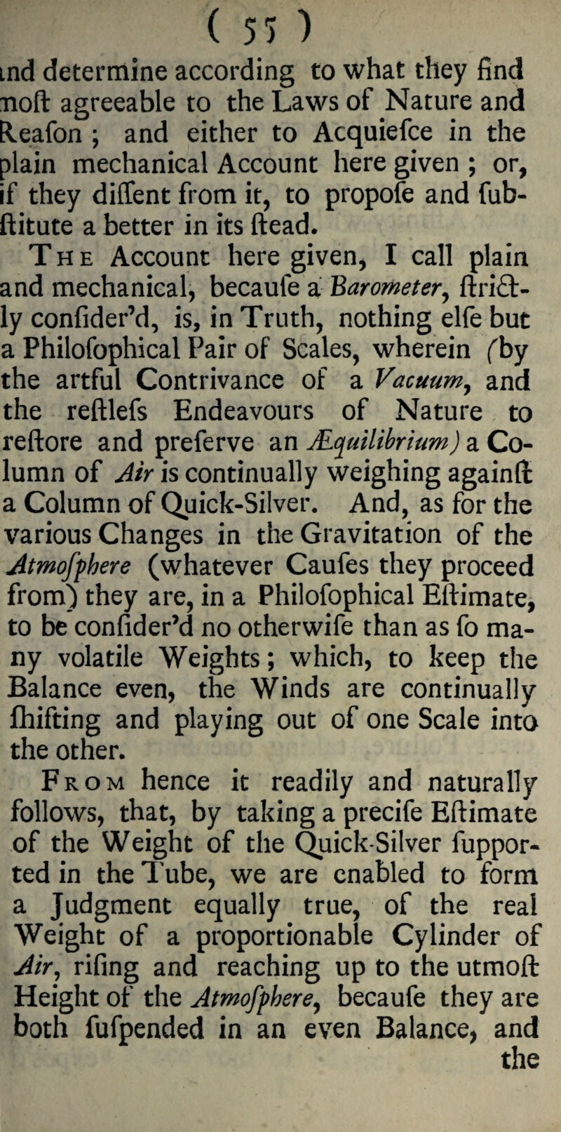 ind determine according to what they find noft agreeable to the Laws of Nature and Eleafon ; and either to Acquiefce in the plain mechanical Account here given ; or, if they diffent from it, to propole and fub- ftitute a better in its (lead. The Account here given, I call plain and mechanical, becaufe a Barometer, ftrift- ly confider’d, is, in Truth, nothing elfe but a Philofophical Pair of Scales, wherein (by the artful Contrivance of a Vacuum, and the reftlefs Endeavours of Nature to reftore and preferve an ^Equilibrium) a Co¬ lumn of Air is continually weighing again!!: a Column of Quick-Silver. And, as for the various Changes in the Gravitation of the Atmofphere (whatever Caufes they proceed from) they are, in a Philofophical Ellimate, to be conlider’d no otherwife than as fo ma¬ ny volatile Weights; which, to keep the Balance even, the Winds are continually fhifting and playing out of one Scale into the other. From hence it readily and naturally follows, that, by taking a precife Eftimate of the Weight of the Quick-Silver fuppor- ted in the Tube, we are enabled to form a Judgment equally true, of the real Weight of a proportionable Cylinder of Air, rifing and reaching up to the utmoft Height of the Atmofphere, becaufe they are both fufpended in an even Balance, and