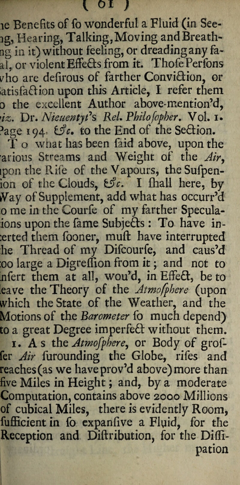 ie Benefits of fo wonderful a Fluid (in See- ig, Hearing, Talking,Moving and Breath- rig in it) without feeling, or dreading any fa- al, or violent Effedts from it. ThofePerfons vho are defirous of farther Convidtion, or iatisfadlion upon this Article, I refer them o the excellent Author above-mention’d, >iz. Dr. Nieuentyfs ReL Philofopher. Vol. i* 5age 194 i$c. to the End of the Sedtion. T o wtiat has been faid above, upon the arious Streams and Weight of the Air, ipon the Rife of the V apours, the Sufpen- ion of the Clouds, fcjfr. I fhall here, by iVay of Supplement, add what has occurr’d 0 me in the Courfe of my farther Specula- ions upon the fame Subjefts: To have in¬ erted them fooner, muft have interrupted he Thread of my Difcourfe, and caus’d :oo large a Digreffion from it; and not to nfert them at all, wou’d, in Effe£t, be to leave the Theory of the Atmofphere (upon which the State of the Weather, and the Motions of the Barometer fo much depend) to a great Degree imperfedt without them. 1. As the Atmofphere, or Body of grof- fer Air furounding the Globe, rifes and reaches (as we haveprov’d above) more than five Miles in Height; and, by a moderate Computation, contains above 2000 Millions of cubical Miles, there is evidently Room, fufiicient in fo expanfive a Fluid, for the Reception and Diftribution, for the Difli- pation