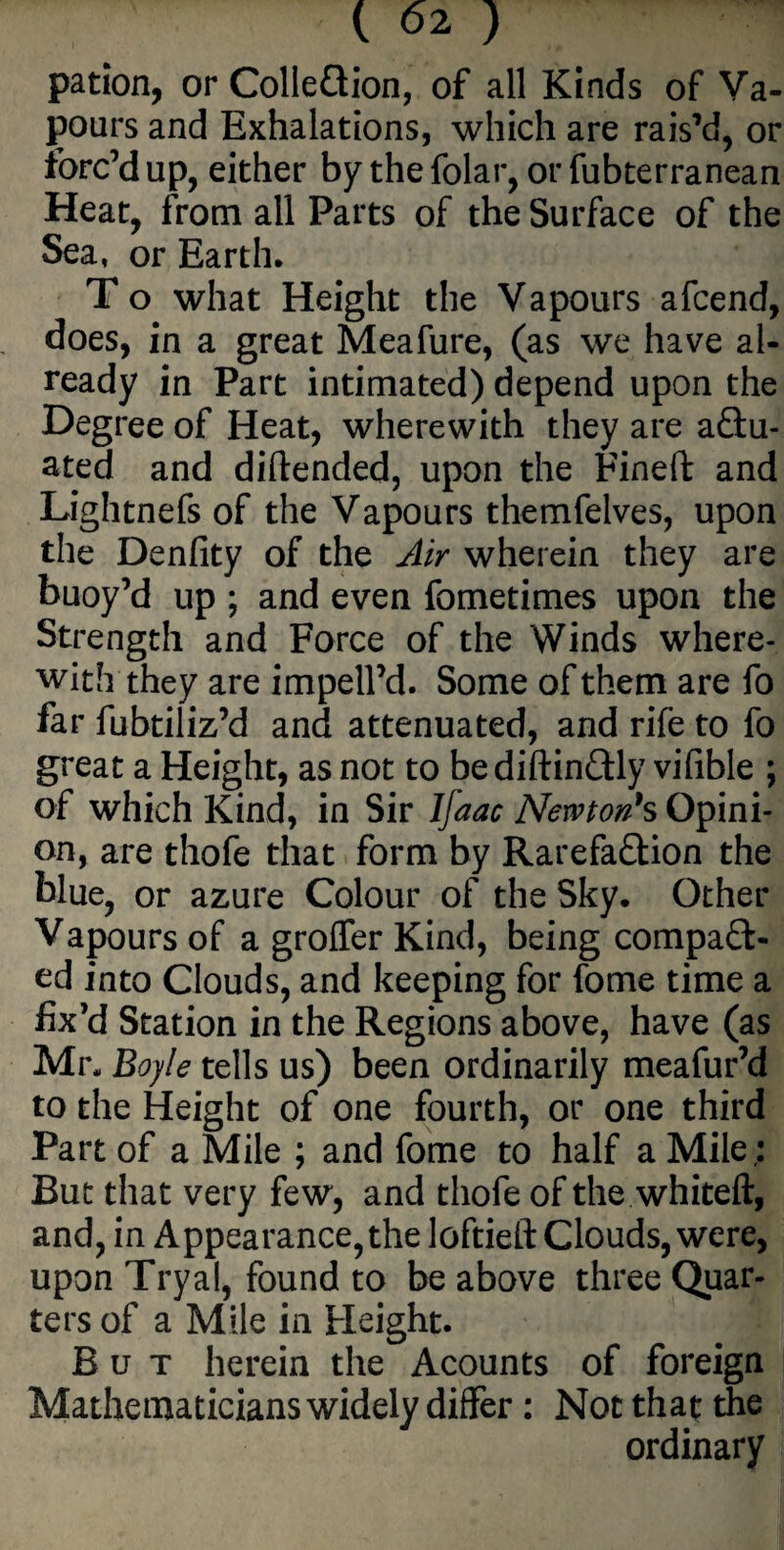 pation, or Collection, of all Kinds of Va¬ pours and Exhalations, which are rais’d, or forc’d up, either by the folar, or fubterranean Heat, from all Parts of the Surface of the Sea, or Earth. T o what Height the Vapours afcend, does, in a great Meafure, (as we have al¬ ready in Part intimated) depend upon the Degree of Heat, wherewith they are actu¬ ated and diftended, upon the Fined: and Lightnefs of the Vapours themfelves, upon the Denfity of the Air wherein they are buoy’d up ; and even fometimes upon the Strength and Force of the Winds where¬ with they are imped’d. Some of them are fo far fubtiliz’d and attenuated, and rife to fo great a Height, as not to bediftinCUy vifible ; of which Kind, in Sir Ifaac Newton's Opini¬ on, are thofe that form by RarefaCtion the blue, or azure Colour of the Sky. Other Vapours of a groffer Kind, being compact¬ ed into Clouds, and keeping for feme time a fix’d Station in the Regions above, have (as Mr. Boyle tells us) been ordinarily meafur’d to the Height of one fourth, or one third Part of a Mile ; and fome to half a Mile: But that very few, and thofe of the whiteft, and, in Appearance, the loftieft Clouds, were, upon Tryal, found to be above three Quar¬ ters of a Mile in Height. But herein the Acounts of foreign Mathematicians widely differ: Not that the ordinary