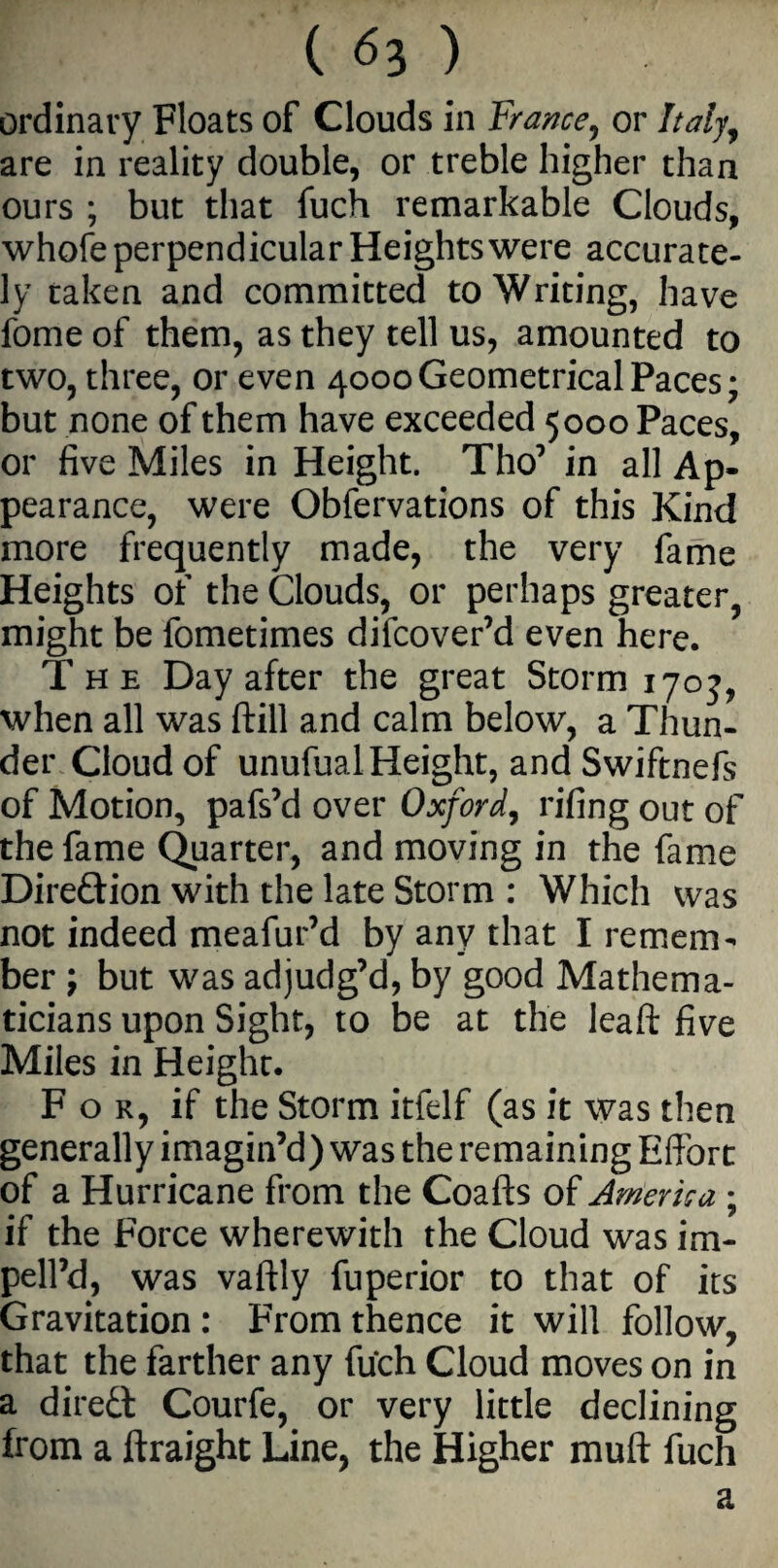 ordinary Floats of Clouds in France, or Italy, are in reality double, or treble higher than ours ; but that fuch remarkable Clouds, whofe perpendicular Heights were accurate¬ ly taken and committed to Writing, have fome of them, as they tell us, amounted to two, three, or even 4000Geometrical Paces; but none of them have exceeded 5000 Paces, or five Miles in Height. Tho’ in all Ap¬ pearance, were Obfervations of this Kind more frequently made, the very fame Heights of the Clouds, or perhaps greater, might be fometimes difcover’d even here. The Day after the great Storm 1703, when all was ftill and calm below, a Thun¬ der Cloud of unufual Height, andSwiftnefs of Motion, pafs’d over Oxford, rifing out of the fame Quarter, and moving in the fame Dire&ion with the late Storm : Which was not indeed meafur’d by any that I remem¬ ber ; but was adjudg’d, by good Mathema¬ ticians upon Sight, to be at the leaft five Miles in Height. For, if the Storm itfelf (as it was then generally imagin’d) was the remaining Effort of a Hurricane from the Coafts of America ; if the Force wherewith the Cloud was im- pell’d, was vaftly fuperior to that of its Gravitation : From thence it will follow, that the farther any fuch Cloud moves on in a direct Courfe, or very little declining from a ftraight Line, the Higher muff fuch a