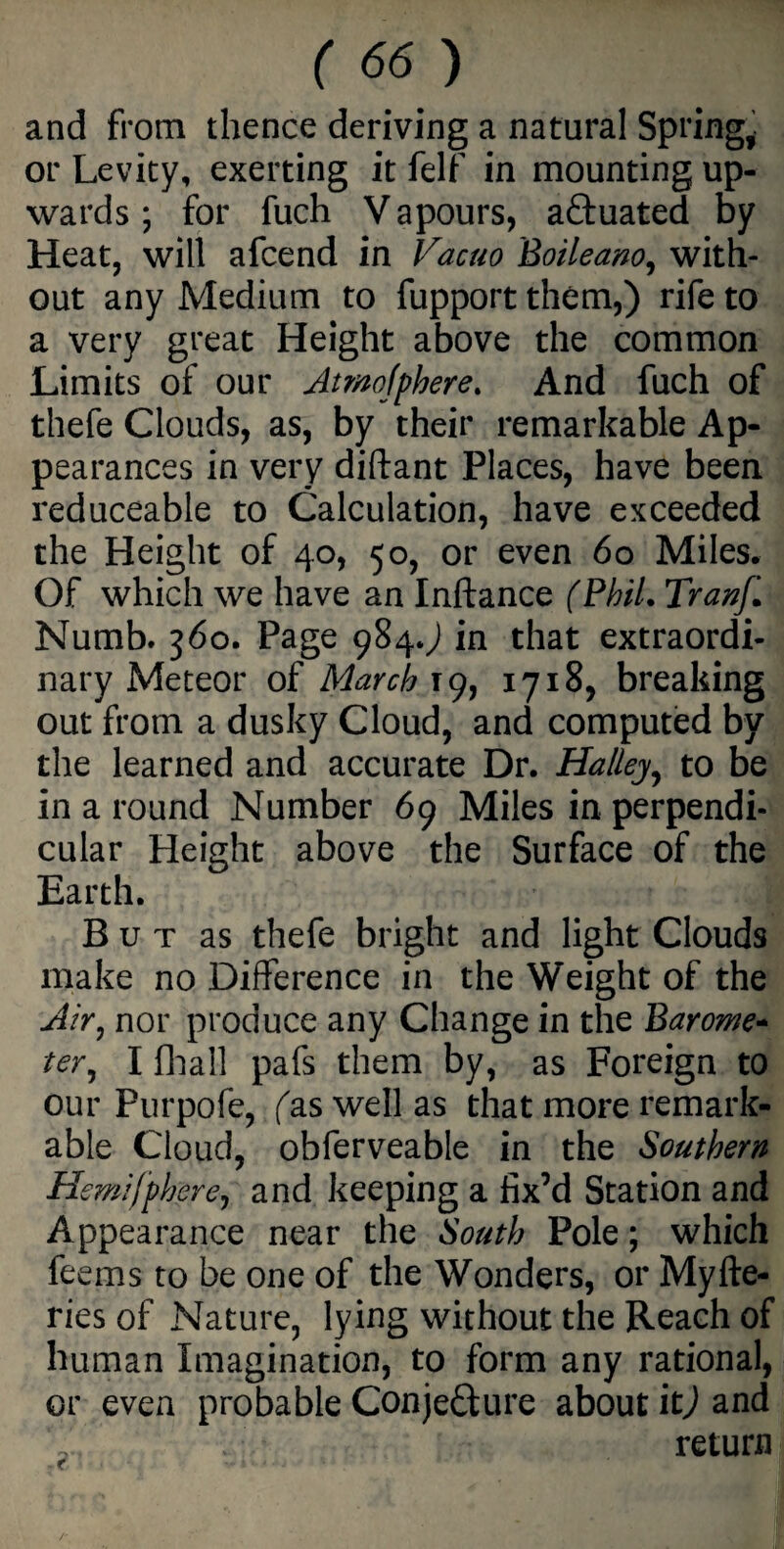 and from thence deriving a natural Spring, or Levity, exerting it felf in mounting up¬ wards ; for fuch V apours, actuated by Heat, will afcend in Vacuo Boileano, with¬ out any Medium to fupport them,) rife to a very great Height above the common Limits of our Atmofpbere. And fuch of thefe Clouds, as, by their remarkable Ap¬ pearances in very diftant Places, have been reduceable to Calculation, have exceeded the Height of 40, 50, or even 60 Miles. Of which we have an Inftance (Phil. Tranf. Numb. 360. Page 984.) in that extraordi¬ nary Meteor of March 19, 1718, breaking out from a dusky Cloud, and computed by the learned and accurate Dr. Hallejy to be in a round Number 69 Miles in perpendi¬ cular Height above the Surface of the Earth. But as thefe bright and light Clouds make no Difference in the Weight of the Air, nor produce any Change in the Barom- ter, I fhail pafs them by, as Foreign to our Purpofe, fas well as that more remark¬ able Cloud, obferveable in the Southern Hemifphere, and keeping a fix’d Station and Appearance near the South Pole; which feems to be one of the Wonders, or Myfte- ries of Nature, lying without the Reach of human Imagination, to form any rational, or even probable Conjecture about it) and return