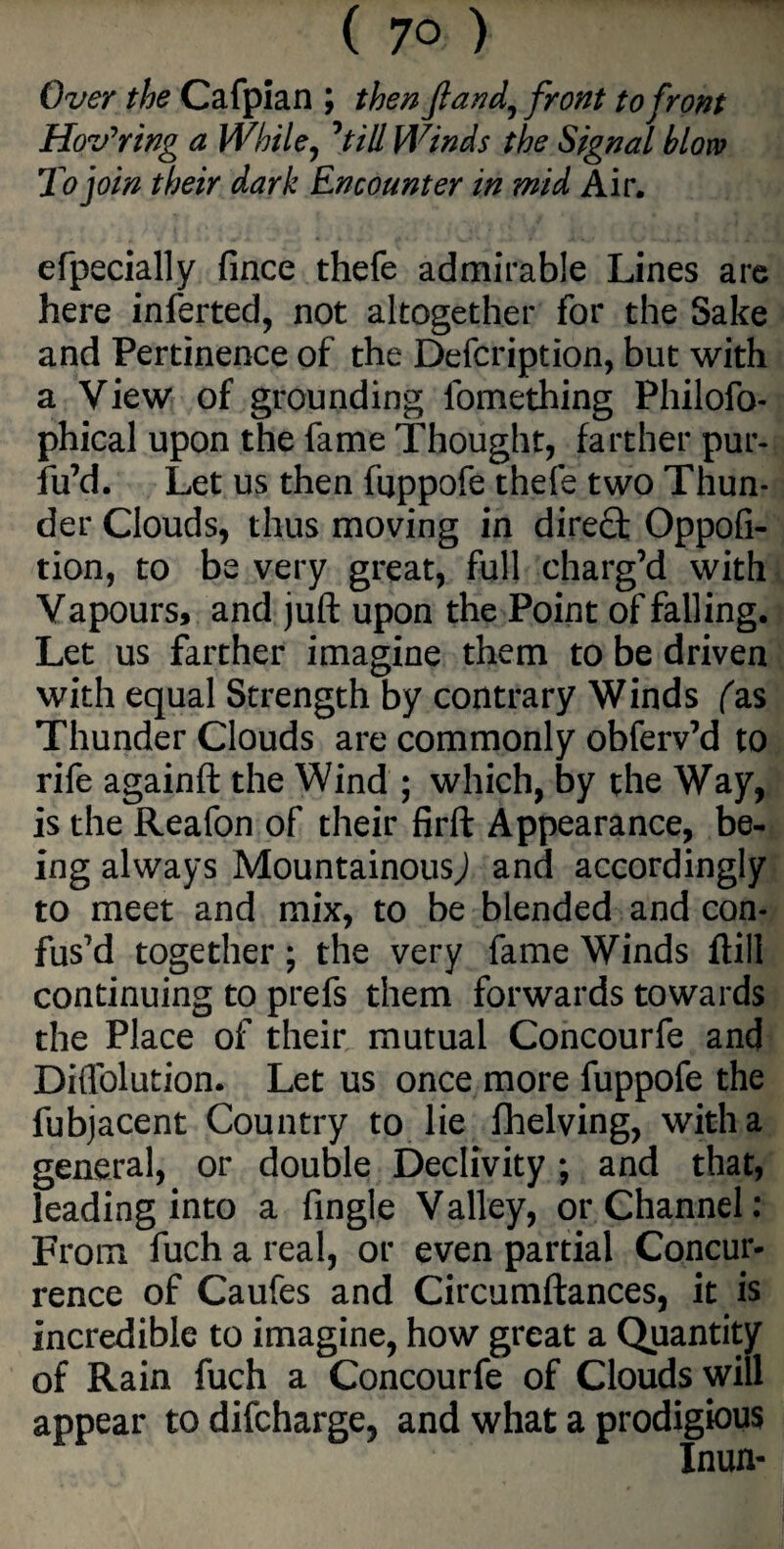 Over the Cafpian ; then ftand, front to front Hovering a While, 7till Winds the Signal blow To join their dark Encounter in mid Air. efpecially fince thefe admirable Lines are here inferted, not altogether for the Sake and Pertinence of the Defcription, but with a View of grounding lomething Philofo- phical upon the fame Thought, farther pur- fu7d. Let us then fuppofe thefe two Thun¬ der Clouds, thus moving in direct Oppofi- tion, to be very great, full charg’d with Vapours, and juft upon the Point of falling. Let us farther imagine them to be driven with equal Strength by contrary Winds fas Thunder Clouds are commonly obferv’d to rife againft the Wind ; which, by the Way, is the Reafon of their firft Appearance, be¬ ing always Mountainous,) and accordingly to meet and mix, to be blended and con¬ fus’d together; the very fame Winds ftill continuing to prefs them forwards towards the Place of their mutual Concourfe and Diflblution. Let us once more fuppofe the fubjacent Country to lie fhelving, with a general, or double Declivity; and that, leading into a Angle Valley, or Channel: From fuch a real, or even partial Concur¬ rence of Caufes and Circumftances, it is incredible to imagine, how great a Quantity of Rain fuch a Concourfe of Clouds will appear todifcharge, and what a prodigious Inun-
