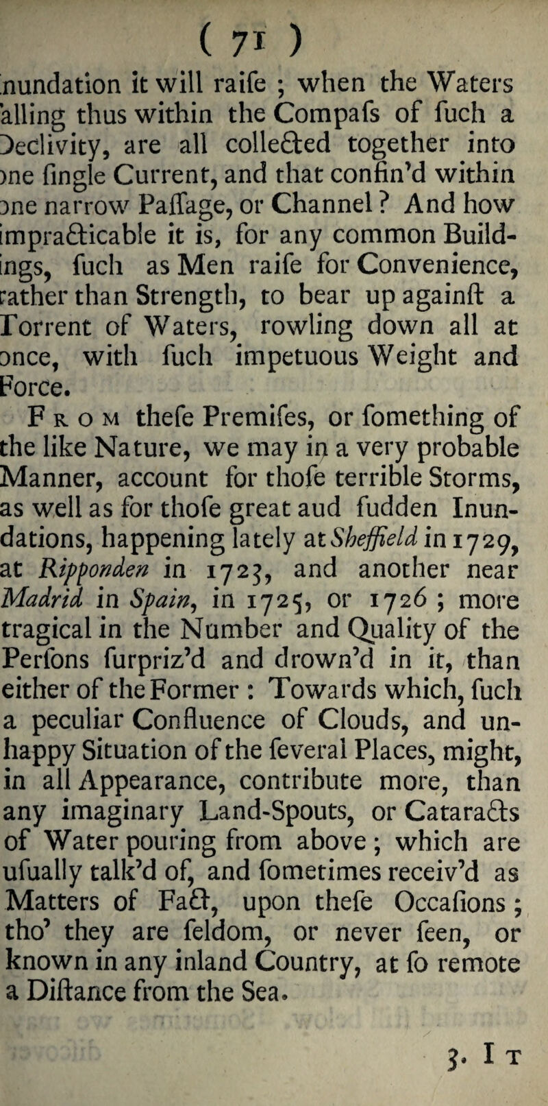 ( 7* ) nundation it will raife ; when the Waters ailing thus within the Compafs of fuch a Declivity, are all collected together into )ne fingle Current, and that confin’d within 3ne narrow Paffage, or Channel ? And how impracticable it is, for any common Build¬ ings, fuch as Men raife for Convenience, rather than Strength, to bear up againft a rorrent of Waters, rowling down all at once, with fuch impetuous Weight and Force. From thefe Premifes, or fomething of the like Nature, we may in a very probable Manner, account for thofe terrible Storms, as well as for thofe great aud fudden Inun¬ dations, happening lately at Sheffield in 1729, at Ripponden in 1723, and another near Madrid in Spain, in 1725, or 1726 ; more tragical in the Number and Quality of the Perlons furpriz’d and drown’d in it, than either of the Former : Towards which, fuch a peculiar Confluence of Clouds, and un¬ happy Situation of the feveral Places, might, in all Appearance, contribute more, than any imaginary Land-Spouts, or CataraCts of Water pouring from above; which are ufually talk’d of, and fometimes receiv’d as Matters of Fa£f, upon thefe Occafions; tho’ they are feldom, or never feen, or known in any inland Country, at fo remote a Diftance from the Sea. J. I T