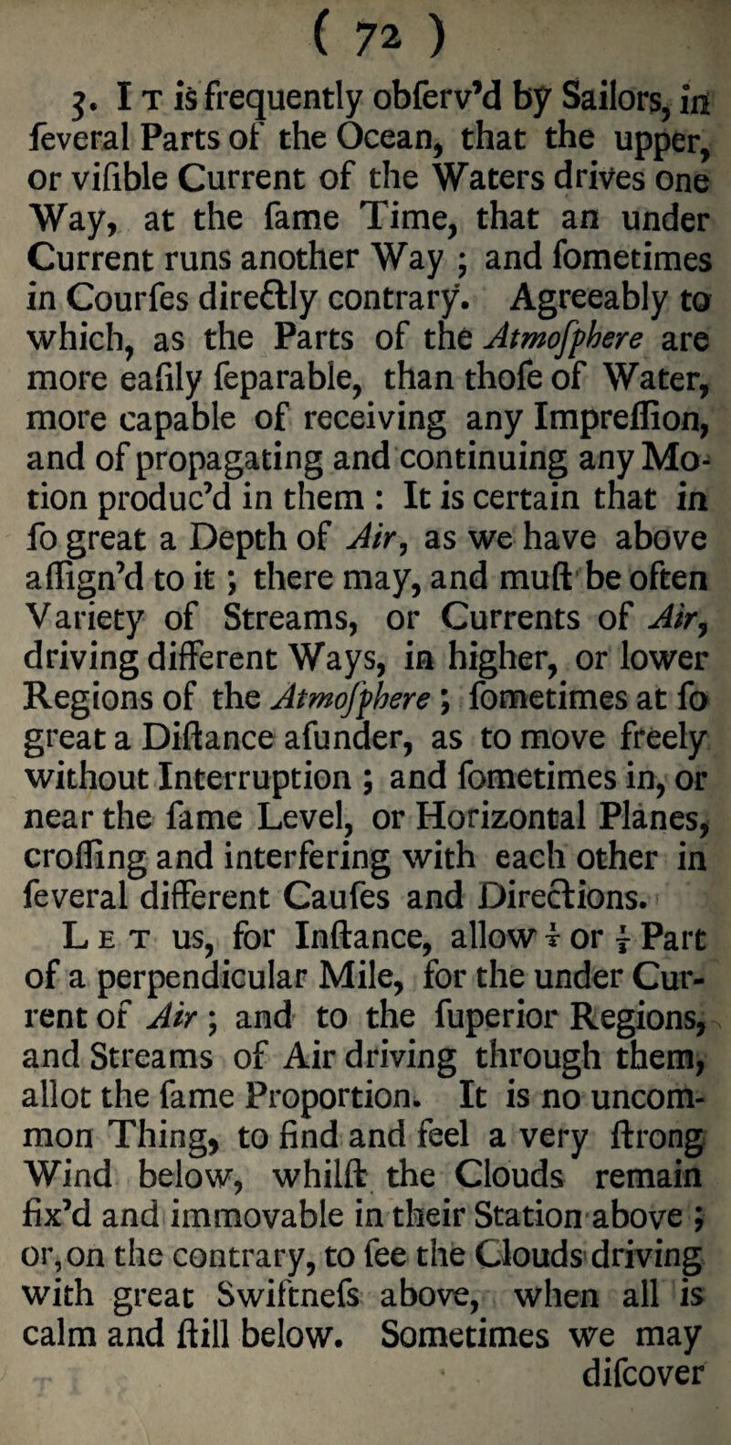 j. I t is frequently obferv’d by Sailors, in feveral Parts of the Ocean, that the upper, or vifible Current of the Waters drives one Way, at the fame Time, that an under Current runs another Way ; and fometimes in Courfes dire&ly contrary. Agreeably to which, as the Parts of the Atmofphere are more eafily feparable, than thofe of Water, more capable of receiving any Impreffion, and of propagating and continuing any Mo¬ tion produc’d in them : It is certain that in fo great a Depth of Air, as we have above affign’d to it; there may, and muft be often Variety of Streams, or Currents of Air, driving different Ways, in higher, or lower Regions of the Atmofphere ; fometimes at fo great a Difiance afunder, as to move freely without Interruption ; and fometimes in, or near the fame Level, or Horizontal Planes, eroding and interfering with each other in feveral different Caufes and Directions. Let us, for Inftance, allow f or \ Part of a perpendicular Mile, for the under Cur¬ rent of Air; and to the fuperior Regions, and Streams of Air driving through them, allot the fame Proportion. It is no uncom¬ mon Thing, to find and feel a very ftrong Wind below, whilft the Clouds remain fix’d and immovable in their Station above ; or, on the contrary, to fee the Clouds driving with great Swiftnefs above, when all is calm and ftill below. Sometimes we may difeover