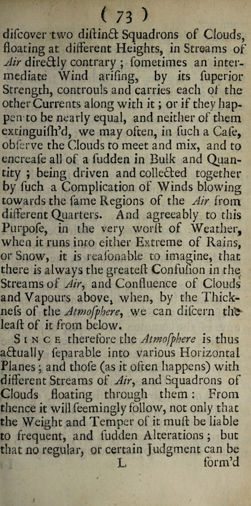difcover two diftinfl: Squadrons of Clouds, floating at different Heights, in Streams of Air dire£Uy contrary ; fometimes an inter¬ mediate Wind arifing, by its fuperior Strength, controuls and carries each of the other Currents along with it; or if they hap¬ pen to be nearly equal, and neither of them extinguifh’d, we may often, in fuch a Cafe, obferve the Clouds to meet and mix, and to encreafe all of a fudden in Bulk and Quan¬ tity ; being driven and collected together by fuch a Complication of Winds blowing towards the fame Regions of the Air from different Quarters. And agreeably to this Purpofe, in the very worft of Weather, when it runs into either Extreme of Rains, or Snow, it is reafonable to imagine, that there is always the greateft Confufion in the Streams of Air, and Confluence of Clouds and Vapours above, when, by the Thick- nefs of the Atmofphere, we can difcern tifc leaft of it from below. Since therefore the Atmofphere is thus actually feparable into various Horizontal Planes ; and thofe (as it often happens) with different Streams of Air, and Squadrons of Clouds floating through them: From thence it will feemingly follow, not only that the Weight and Temper of it muft be liable to frequent, and fudden Alterations ; but that no regular, or certain Judgment can be L form’d